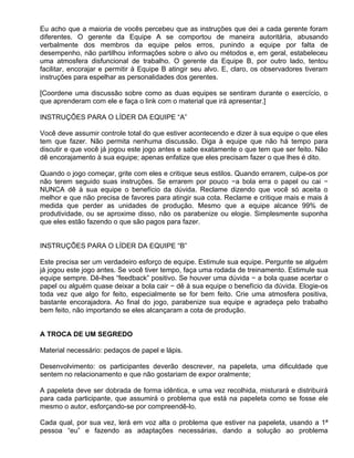 Eu acho que a maioria de vocês percebeu que as instruções que dei a cada gerente foram
diferentes. O gerente da Equipe A se comportou de maneira autoritária, abusando
verbalmente dos membros da equipe pelos erros, punindo a equipe por falta de
desempenho, não partilhou informações sobre o alvo ou métodos e, em geral, estabeleceu
uma atmosfera disfuncional de trabalho. O gerente da Equipe B, por outro lado, tentou
facilitar, encorajar e permitir à Equipe B atingir seu alvo. E, claro, os observadores tiveram
instruções para espelhar as personalidades dos gerentes.

[Coordene uma discussão sobre como as duas equipes se sentiram durante o exercício, o
que aprenderam com ele e faça o link com o material que irá apresentar.]

INSTRUÇÕES PARA O LÍDER DA EQUIPE “A”

Você deve assumir controle total do que estiver acontecendo e dizer à sua equipe o que eles
tem que fazer. Não permita nenhuma discussão. Diga à equipe que não há tempo para
discutir e que você já jogou este jogo antes e sabe exatamente o que tem que ser feito. Não
dê encorajamento à sua equipe; apenas enfatize que eles precisam fazer o que lhes é dito.

Quando o jogo começar, grite com eles e critique seus estilos. Quando errarem, culpe-os por
não terem seguido suas instruções. Se errarem por pouco −a bola erra o papel ou cai −
NUNCA dê à sua equipe o benefício da dúvida. Reclame dizendo que você só aceita o
melhor e que não precisa de favores para atingir sua cota. Reclame e critique mais e mais à
medida que perder as unidades de produção. Mesmo que a equipe alcance 99% de
produtividade, ou se aproxime disso, não os parabenize ou elogie. Simplesmente suponha
que eles estão fazendo o que são pagos para fazer.


INSTRUÇÕES PARA O LÍDER DA EQUIPE “B”

Este precisa ser um verdadeiro esforço de equipe. Estimule sua equipe. Pergunte se alguém
já jogou este jogo antes. Se você tiver tempo, faça uma rodada de treinamento. Estimule sua
equipe sempre. Dê-lhes “feedback” positivo. Se houver uma dúvida − a bola quase acertar o
papel ou alguém quase deixar a bola cair − dê à sua equipe o benefício da dúvida. Elogie-os
toda vez que algo for feito, especialmente se for bem feito. Crie uma atmosfera positiva,
bastante encorajadora. Ao final do jogo, parabenize sua equipe e agradeça pelo trabalho
bem feito, não importando se eles alcançaram a cota de produção.


A TROCA DE UM SEGREDO

Material necessário: pedaços de papel e lápis.

Desenvolvimento: os participantes deverão descrever, na papeleta, uma dificuldade que
sentem no relacionamento e que não gostariam de expor oralmente;

A papeleta deve ser dobrada de forma idêntica, e uma vez recolhida, misturará e distribuirá
para cada participante, que assumirá o problema que está na papeleta como se fosse ele
mesmo o autor, esforçando-se por compreendê-lo.

Cada qual, por sua vez, lerá em voz alta o problema que estiver na papeleta, usando a 1ª
pessoa “eu” e fazendo as adaptações necessárias, dando a solução ao problema
 