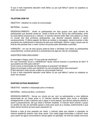 O que é mais importante descobrir onde falhou ou por quê falhou? (achar os culpados ou
atuar nas causas)



TELEFONE SEM FIO

OBJETIVO : trabalhar os ruídos na comunicação

MATERIAL : humano

DESENVOLVIMENTO : dividir os participantes em dois grupos com igual número de
participantes que deverão sentar-se frente a frente em fila. Numa das extremidades, entre
as duas fileiras posiciona-se o instrutor. O instrutor deverá então falar uma palavra ou frase
no ouvido dos dois primeiros participantes, que deverão passá-la adiante e assim
sucessivamente. O último jogador da fileira ao receber a mensagem, deverá levantar a mão
acusando seu recebimento e reproduzi-la para sua verificação. Ganha o jogo o grupo que ao
final de três partidas fizer o maior número de pontos pela velocidade e precisão.

VARIAÇÃO : em vez de dois grupos pode-se fazer a atividade com todos os participantes
conjuntamente, contudo perde-se a característica de jogo por não ter competição.

QUESTÕES PARA DISCUSSÃO :

A mensagem chegou certa ? O que pode ter interferido?
Em que momentos houve a interferência? Quais motivos levaram à ocorrência do fato? O
que poderia ser feito para evitá-la?
Como ocorre a transmissão de informações na empresa? Há falhas?
Quais os principais ruídos que interferem na comunicação dentro das empresas?
É fácil descobrir onde ocorreu a falha na comunicação interna?
O que é mais importante descobrir onde falhou ou por quê falhou? (achar os culpados ou
atuar nas causas)



EXISTEM OUTRAS MANEIRAS?

OBJETIVO : trabalhar a disposição para a mudança

MATERIAL : bolinha de tênis, cronômetro

DESENVOLVIMENTO : formar um círculo em pé, com os participantes a uma distância
aproximada de um braço entre si. O instrutor escolhe alguém para iniciar a atividade,
entregando-lhe a bola e pedindo que a jogue a outra pessoa, que deverá passá-la adiante e
assim sucessivamente, até que todos a tenham recebido. O instrutor deve orientar o grupo
no sentido de não ser permitido passar a bola para quem já a recebeu anteriormente e que
todos devem lembrar-se para quem passaram-na.

Quando a bola já tiver passado por todos, o instrutor pede que repitam a operação na
mesma seqüência anterior mais duas vezes. Com estas jogas terminadas o instrutor avisa
que a partir de agora cronometrará o tempo gasto na operação. Ao final da rodada comunica
 
