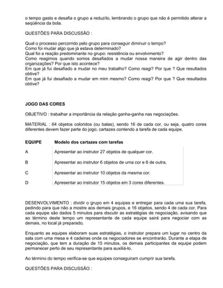 o tempo gasto e desafia o grupo a reduzílo, lembrando o grupo que não é permitido alterar a
seqüência da bola.

QUESTÕES PARA DISCUSSÃO :

Qual o processo percorrido pelo grupo para conseguir diminuir o tempo?
Como foi mudar algo que já estava determinado?
Qual foi a reação predominante no grupo: resistência ou envolvimento?
Como reagimos quando somos desafiados a mudar nossa maneira de agir dentro das
organizações? Por que isto acontece?
Em que já fui desafiado a mudar no meu trabalho? Como reagi? Por que ? Que resultados
obtive?
Em que já fui desafiado a mudar em mim mesmo? Como reagi? Por que ? Que resultados
obtive?



JOGO DAS CORES

OBJETIVO : trabalhar a importância da relação ganha-ganha nas negociações.

MATERIAL : 64 objetos coloridos (ou balas), sendo 16 de cada cor, ou seja, quatro cores
diferentes devem fazer parte do jogo; cartazes contendo a tarefa de cada equipe.

EQUIPE        Modelo dos cartazes com tarefas

A             Apresentar ao instrutor 27 objetos de qualquer cor.

B             Apresentar ao instrutor 6 objetos de uma cor e 6 de outra.

C             Apresentar ao instrutor 10 objetos da mesma cor.

D             Apresentar ao instrutor 15 objetos em 3 cores diferentes.



DESENVOLVIMENTO : dividir o grupo em 4 equipes e entregar para cada uma sua tarefa,
pedindo para que não a mostre aos demais grupos, e 16 objetos, sendo 4 de cada cor. Para
cada equipe são dados 5 minutos para discutir as estratégias de negociação, avisando que
ao término deste tempo um representante de cada equipe sairá para negociar com as
demais, no local já preparado.

Enquanto as equipes elaboram suas estratégias, o instrutor prepara um lugar no centro da
sala com uma mesa e 4 cadeiras onde os negociadores se encontrarão. Durante a etapa de
negociação, que tem a duração de 15 minutos, os demais participantes da equipe podem
permanecer perto de seu representante para auxiliá-lo.

Ao término do tempo verifica-se que equipes conseguiram cumprir sua tarefa.

QUESTÕES PARA DISCUSSÃO :
 