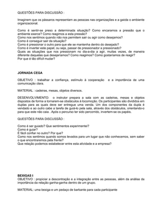 QUESTÕES PARA DISCUSSÃO :

Imaginem que os pássaros representam as pessoas nas organizações e a gaiola o ambiente
organizacional.

Como é sentir-se preso a determinada situação? Como encaramos a pressão que o
ambiente exerce? Como reagimos a esta pressão?
Como nos sentimos quando não nos permitem sair ou agir como desejamos?
Como é conseguir sair da situação?
Como é pressionar o outro para que ele se mantenha dentro do desejado?
Como é inverter este papel, ou seja, passar de pressionador a pressionado?
Quais as situações que nos pressionam no dia-a-dia a agir, muitas vezes, de maneira
diferente daquelas que desejaríamos? Como reagimos? Como gostaríamos de reagir?
Por que é tão difícil mudar?



JORNADA CEGA

OBJETIVO : trabalhar a confiança, estímulo à cooperação         e a importância de uma
comunicação clara.

MATERIAL : cadeiras, mesas, objetos diversos.

DESENVOLVIMENTO: o instrutor prepara a sala com as cadeiras, mesas e objetos
dispostos de forma a tornarem-se obstáculos à locomoção. Os participantes são divididos em
duplas para as quais deve ser entregue uma venda. Um dos componentes da dupla é
vendado e ao outro cabe a tarefa de guiá-lo pela sala, através dos obstáculos, orientando-o
para que este não caia . Após o percurso ter sido percorrido, invertem-se os papéis.

QUESTÕES PARA DISCUSSÃO :

Como é ser guiado? Que sentimentos experimentei?
Como é guiar?
É fácil confiar no outro? Por que?
Como nos sentimos quando somos levados para um lugar que não conhecemos, sem saber
o que encontraremos pela frente?
Que relação podemos estabelecer entre esta atividade e a empresa?




BEXIGAS I
OBJETIVO : propiciar a descontração e a integração entre as pessoas, além da análise da
importância da relação ganha-ganha dentro de um grupo.

MATERIAL: uma bexiga e um pedaço de barbante para cada participante
 