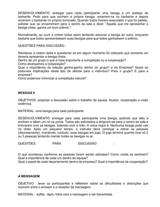 DESENVOLVIMENTO: entregar para cada participante uma bexiga e um pedaço de
barbante. Pedir para que encham a própria bexiga, amarrem-na no barbante e depois
amarrem o barbante no próprio tornozelo. Quando todos tiverem executado o que foi pedido,
solicitar que se encaminhem para o centro da sala e dizer: “Aquele que me apresentar a
bexiga cheia, ganha um bom prêmio.”

Normalmente, ao ouvir a ordem todos saem tentando estourar a bexiga do outro, enquanto
bastaria que todos apresentassem suas bexigas para que todos ganhassem o prêmio.

QUESTÕES PARA DISCUSSÃO :

Recolocar a ordem dada e questionar se em algum momento foi colocado que somente um
deveria apresentar a bexiga cheia.
Dentro de um grupo o que é mais importante a competição ou a cooperação?
Como alcançamos a cooperação?
Qual a importância da relação ganha-ganha dentro do grupo? e da Empresa? Quais as
possíveis implicações deste tipo de atitude para o indivíduo? Para o grupo? E para a
empresa?
Como podemos minimizar a competição natural?



BEXIGAS II

OBJETIVOS: propiciar a discussão sobre o trabalho de equipe, feudos, cooperação e visão
sistêmica.

MATERIAL: uma bexiga para cada participante

DESENVOLVIMENTO: entregar para cada participante uma bexiga, pedindo que eles a
encham e dêem um nó na ponta. Todos são solicitados a dirigirem-se para o centro da sala e
brincarem com as bexigas, batendo com a mão. A única regra é: Nenhuma bexiga pode cair
no chão. Após um pequeno tempo, o instrutor deve começar a retirar as pessoas
(discretamente), mantendo, contudo, suas bexigas em jogo. O jogo termina quando tiver só 2
ou 3 pessoas tentando manter todas as bexigas no ar.

QUESTÕES                PARA              DISCUSSÃO                   :


O que aconteceu conforme as pessoas foram sendo retiradas? Como vocês se sentiram?
Qual a importância de cada um dentro da equipe?
Qual o papel de cada departamento dentro da empresa? Qual a importância da cooperação?



A MENSAGEM

OBJETIVO : levar os participantes a refletirem sobre as dificuldades e distorções que
ocorrem entre o emissor e o receptor da mensagem.

MATERIAL : sulfite , lápis, folha com a mensagem a ser transmitida.
 