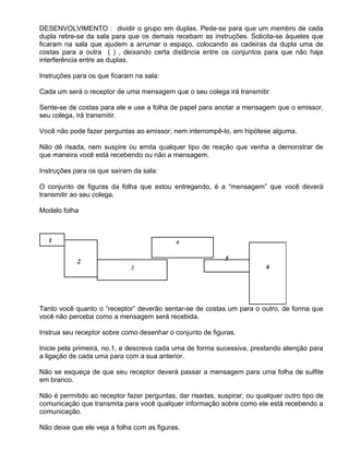 DESENVOLVIMENTO : dividir o grupo em duplas. Pede-se para que um membro de cada
dupla retire-se da sala para que os demais recebam as instruções. Solicita-se àqueles que
ficaram na sala que ajudem a arrumar o espaço, colocando as cadeiras da dupla uma de
costas para a outra ( ) , deixando certa distância entre os conjuntos para que não haja
interferência entre as duplas.

Instruções para os que ficaram na sala:

Cada um será o receptor de uma mensagem que o seu colega irá transmitir

Sente-se de costas para ele e use a folha de papel para anotar a mensagem que o emissor,
seu colega, irá transmitir.

Você não pode fazer perguntas ao emissor, nem interrompê-lo, em hipótese alguma.

Não dê risada, nem suspire ou emita qualquer tipo de reação que venha a demonstrar de
que maneira você está recebendo ou não a mensagem.

Instruções para os que saíram da sala:

O conjunto de figuras da folha que estou entregando, é a “mensagem” que você deverá
transmitir ao seu colega.

Modelo folha




Tanto você quanto o “receptor” deverão sentar-se de costas um para o outro, de forma que
você não perceba como a mensagem será recebida.

Instrua seu receptor sobre como desenhar o conjunto de figuras.

Inicie pela primeira, no.1, e descreva cada uma de forma sucessiva, prestando atenção para
a ligação de cada uma para com a sua anterior.

Não se esqueça de que seu receptor deverá passar a mensagem para uma folha de sulfite
em branco.

Não é permitido ao receptor fazer perguntas, dar risadas, suspirar, ou qualquer outro tipo de
comunicação que transmita para você qualquer informação sobre como ele está recebendo a
comunicação.

Não deixe que ele veja a folha com as figuras.
 