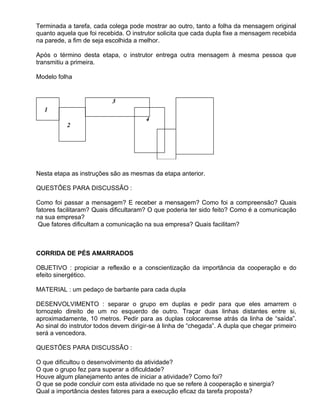 Terminada a tarefa, cada colega pode mostrar ao outro, tanto a folha da mensagem original
quanto aquela que foi recebida. O instrutor solicita que cada dupla fixe a mensagem recebida
na parede, a fim de seja escolhida a melhor.

Após o término desta etapa, o instrutor entrega outra mensagem à mesma pessoa que
transmitiu a primeira.

Modelo folha




Nesta etapa as instruções são as mesmas da etapa anterior.

QUESTÕES PARA DISCUSSÃO :

Como foi passar a mensagem? E receber a mensagem? Como foi a compreensão? Quais
fatores facilitaram? Quais dificultaram? O que poderia ter sido feito? Como é a comunicação
na sua empresa?
 Que fatores dificultam a comunicação na sua empresa? Quais facilitam?



CORRIDA DE PÉS AMARRADOS

OBJETIVO : propiciar a reflexão e a conscientização da importância da cooperação e do
efeito sinergético.

MATERIAL : um pedaço de barbante para cada dupla

DESENVOLVIMENTO : separar o grupo em duplas e pedir para que eles amarrem o
tornozelo direito de um no esquerdo de outro. Traçar duas linhas distantes entre si,
aproximadamente, 10 metros. Pedir para as duplas colocaremse atrás da linha de “saída”.
Ao sinal do instrutor todos devem dirigir-se à linha de “chegada”. A dupla que chegar primeiro
será a vencedora.

QUESTÕES PARA DISCUSSÃO :

O que dificultou o desenvolvimento da atividade?
O que o grupo fez para superar a dificuldade?
Houve algum planejamento antes de iniciar a atividade? Como foi?
O que se pode concluir com esta atividade no que se refere à cooperação e sinergia?
Qual a importância destes fatores para a execução eficaz da tarefa proposta?
 