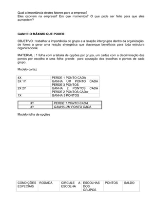 Qual a importância destes fatores para a empresa?
Eles ocorrem na empresa? Em que momentos? O que pode ser feito para que eles
aumentem?



GANHE O MÁXIMO QUE PUDER

OBJETIVO : trabalhar a importância do grupo e a relação intergrupos dentro da organização,
de forma a gerar uma reação sinergética que alavanque benefícios para toda estrutura
organizacional.

MATERIAL : 1 folha com a tabela de opções por grupo, um cartaz com a discriminação dos
pontos por escolha e uma folha grande para apuração das escolhas e pontos de cada
grupo.

Modelo cartaz

4X                       PERDE 1 PONTO CADA
3X 1Y                    GANHA UM PONTO CADA
                         PERDE 3 PONTOS
2X 2Y                    GANHA 2 PONTOS CADA
                         PERDE 2 PONTOS CADA
1X                       GANHA 3 PONTOS




Modelo folha de opções




CONDIÇÕES       RODADA        CIRCULE A ESCOLHAS             PONTOS        SALDO
ESPECIAIS                     ESCOLHA   DOS
                                        GRUPOS
 