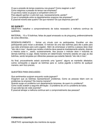 O que a pressão de tempo ocasionou nos grupos? Como reagiram a ela?
Como reagimos a pressão do tempo nas empresas?
O que levou todos os grupos a competirem entre si?
Para alguém ganhar o outro tem que, necessariamente, perder?
O que a competição entre os departamentos ocasiona nas empresas?
É possível reverte este quadro? De que maneira? Do que dispomos para tal?


DE QUEM É?
OBJETIVO: trabalhar o comprometimento de todos necessário à melhoria contínua da
qualidade.

MATERIAL : 10 a 15 bolinhas, feitas de papel amassado ou de ping-pong, preferencialmente
de cores diferentes .

DESENVOLVIMENTO : formar um círculo com os participantes. Escolher um dos
participantes para iniciar a atividade. O instrutor dá uma das bolinhas para ele e pede para
que este arremesse para outro jogador. Além de arremessar a bolinha a pessoa deve dizer
“isto não é meu”. Aquele que recebe a bolinha deve passá-la imediatamente adiante, dizendo
a mesma coisa e , assim, sucessivamente. Aos poucos o instrutor deve ir incluindo as
demais bolinhas no jogo. Desta maneira em determinado momento estarão em jogo as dez
bolinhas, sendo lançadas por diferentes pessoas que estarão falando “isto não é meu”.

Ao final, provavelmente estará ocorrendo uma “guerra”: alguns se manterão afastados;
outros começarão a segurar as bolinhas para si; outros jogarão a bolinha de qualquer
maneira, sem foco preciso.


QUESTÕES PARA DISCUSSÃO :

Que sentimentos surgiram enquanto vocês jogavam?
Imaginem que as bolinhas representavam problemas. Como as pessoas lidam com os
problemas na empresa? Da mesma maneira?
Quando surge um problema num departamento /empresa, de quem é o problema?
Como vocês avaliam a seguinte afirmação : O problema de um é o problema de todos.
O que este tipo de visão acarreta?
É possível almejar a melhoria contínua sem o comprometimento das pessoas?




FORMANDO EQUIPES

OBJETIVO: apresentação dos membros da equipe
 