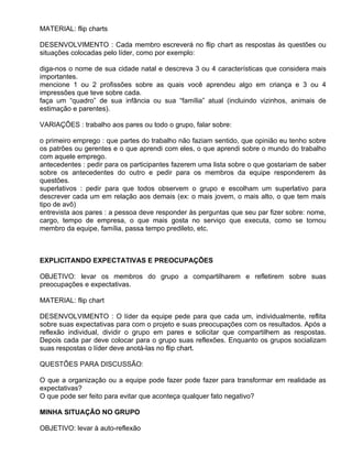 MATERIAL: flip charts

DESENVOLVIMENTO : Cada membro escreverá no flip chart as respostas às questões ou
situações colocadas pelo líder, como por exemplo:

diga-nos o nome de sua cidade natal e descreva 3 ou 4 características que considera mais
importantes.
mencione 1 ou 2 profissões sobre as quais você aprendeu algo em criança e 3 ou 4
impressões que teve sobre cada.
faça um “quadro” de sua infância ou sua “família” atual (incluindo vizinhos, animais de
estimação e parentes).

VARIAÇÕES : trabalho aos pares ou todo o grupo, falar sobre:

o primeiro emprego : que partes do trabalho não faziam sentido, que opinião eu tenho sobre
os patrões ou gerentes e o que aprendi com eles, o que aprendi sobre o mundo do trabalho
com aquele emprego.
antecedentes : pedir para os participantes fazerem uma lista sobre o que gostariam de saber
sobre os antecedentes do outro e pedir para os membros da equipe responderem às
questões.
superlativos : pedir para que todos observem o grupo e escolham um superlativo para
descrever cada um em relação aos demais (ex: o mais jovem, o mais alto, o que tem mais
tipo de avô)
entrevista aos pares : a pessoa deve responder às perguntas que seu par fizer sobre: nome,
cargo, tempo de empresa, o que mais gosta no serviço que executa, como se tornou
membro da equipe, família, passa tempo predileto, etc.



EXPLICITANDO EXPECTATIVAS E PREOCUPAÇÕES

OBJETIVO: levar os membros do grupo a compartilharem e refletirem sobre suas
preocupações e expectativas.

MATERIAL: flip chart

DESENVOLVIMENTO : O líder da equipe pede para que cada um, individualmente, reflita
sobre suas expectativas para com o projeto e suas preocupações com os resultados. Após a
reflexão individual, dividir o grupo em pares e solicitar que compartilhem as respostas.
Depois cada par deve colocar para o grupo suas reflexões. Enquanto os grupos socializam
suas respostas o líder deve anotá-las no flip chart.

QUESTÕES PARA DISCUSSÃO:

O que a organização ou a equipe pode fazer pode fazer para transformar em realidade as
expectativas?
O que pode ser feito para evitar que aconteça qualquer fato negativo?

MINHA SITUAÇÃO NO GRUPO

OBJETIVO: levar à auto-reflexão
 