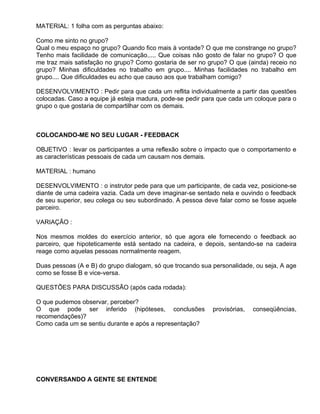 MATERIAL: 1 folha com as perguntas abaixo:

Como me sinto no grupo?
Qual o meu espaço no grupo? Quando fico mais à vontade? O que me constrange no grupo?
Tenho mais facilidade de comunicação..... Que coisas não gosto de falar no grupo? O que
me traz mais satisfação no grupo? Como gostaria de ser no grupo? O que (ainda) receio no
grupo? Minhas dificuldades no trabalho em grupo.... Minhas facilidades no trabalho em
grupo.... Que dificuldades eu acho que causo aos que trabalham comigo?

DESENVOLVIMENTO : Pedir para que cada um reflita individualmente a partir das questões
colocadas. Caso a equipe já esteja madura, pode-se pedir para que cada um coloque para o
grupo o que gostaria de compartilhar com os demais.



COLOCANDO-ME NO SEU LUGAR - FEEDBACK

OBJETIVO : levar os participantes a uma reflexão sobre o impacto que o comportamento e
as características pessoais de cada um causam nos demais.

MATERIAL : humano

DESENVOLVIMENTO : o instrutor pede para que um participante, de cada vez, posicione-se
diante de uma cadeira vazia. Cada um deve imaginar-se sentado nela e ouvindo o feedback
de seu superior, seu colega ou seu subordinado. A pessoa deve falar como se fosse aquele
parceiro.

VARIAÇÃO :

Nos mesmos moldes do exercício anterior, só que agora ele fornecendo o feedback ao
parceiro, que hipoteticamente está sentado na cadeira, e depois, sentando-se na cadeira
reage como aquelas pessoas normalmente reagem.

Duas pessoas (A e B) do grupo dialogam, só que trocando sua personalidade, ou seja, A age
como se fosse B e vice-versa.

QUESTÕES PARA DISCUSSÃO (após cada rodada):

O que pudemos observar, perceber?
O que pode ser inferido (hipóteses, conclusões              provisórias,   conseqüências,
recomendações)?
Como cada um se sentiu durante e após a representação?




CONVERSANDO A GENTE SE ENTENDE
 