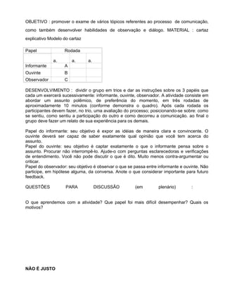 OBJETIVO : promover o exame de vários tópicos referentes ao processo de comunicação,
como também desenvolver habilidades de observação e diálogo. MATERIAL : cartaz
explicativo Modelo do cartaz

Papel              Rodada

              a.       a.      a.
Informante         A
Ouvinte            B
Observador         C

DESENVOLVIMENTO : dividir o grupo em trios e dar as instruções sobre os 3 papéis que
cada um exercerá sucessivamente: informante, ouvinte, observador. A atividade consiste em
abordar um assunto polêmico, de preferência do momento, em três rodadas de
aproximadamente 10 minutos (conforme demonstra o quadro). Após cada rodada os
participantes devem fazer, no trio, uma avaliação do processo; posicionando-se sobre: como
se sentiu, como sentiu a participação do outro e como decorreu a comunicação. ao final o
grupo deve fazer um relato de sua experiência para os demais.

Papel do informante: seu objetivo é expor as idéias de maneira clara e convincente. O
ouvinte deverá ser capaz de saber exatamente qual opinião que você tem acerca do
assunto.
Papel do ouvinte: seu objetivo é captar exatamente o que o informante pensa sobre o
assunto. Procurar não interrompê-lo. Ajude-o com perguntas esclarecedoras e verificações
de entendimento. Você não pode discutir o que é dito. Muito menos contra-argumentar ou
criticar.
Papel do observador: seu objetivo é observar o que se passa entre informante e ouvinte. Não
participe, em hipótese alguma, da conversa. Anote o que considerar importante para futuro
feedback.

QUESTÕES            PARA            DISCUSSÃO         (em         plenário)       :


O que aprendemos com a atividade? Que papel foi mais difícil desempenhar? Quais os
motivos?




NÃO É JUSTO
 