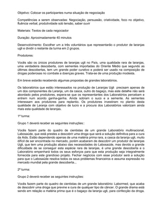 Objetivo: Colocar os participantes numa situação de negociação

Competências a serem observadas: Negociação, persuasão, criatividade, foco no objetivo,
fluência verbal, produtividade sob tensão, saber ouvir

Materiais: Textos de cada negociador

Duração: Aproximadamente 40 minutos

Desenvolvimento: Escolher um a três voluntários que representarão o produtor de laranjas
ugli e dividir o restante da turma em 2 grupos.

Produtores:

Vocês são os únicos produtores de laranjas ugli no País, uma qualidade rara de laranjas,
uma verdadeira descoberta, com sementes importadas do Oriente Médio que segundo as
últimas descobertas, tem um grande poder curativo e poderá ser usado na composição de
drogas poderosas no combate a doenças graves. Trata-se de uma produção modesta.

Em breve estarão recebendo algumas propostas de grandes laboratórios.

Os laboratórios que estão interessados na produção de Laranjas Ugli precisam apenas de
um dos componentes da Laranja, um da casca, outro do bagaço, mas este detalhe não será
abordado pelos produtores, espera-se que os representantes dos Laboratórios percebam e
entrem num acordo ganha-ganha. Ainda sobram o suco e a semente. As sementes
interessam aos produtores para replantio. Os produtores investiram no plantio desta
qualidade de Laranja com objetivo de lucro e a procura dos Laboratórios valorizam ainda
mais esta qualidade de laranjas.

1ª turma:

Grupo 1 deverá receber as seguintes instruções::

Vocês fazem parte do quadro de cientistas de um grande Laboratório multinacional,
Labosaúde, que está prestes a descobrir uma droga que será a solução definitiva para a cura
da Aids. Estão dependendo apenas de uma matéria prima rara, a casca da laranja ugli, muito
difícil de ser encontrada no mercado, porém acabaram de descobrir um produtor de laranjas
Ugli, que tem uma produção abaixo das necessidades do Labosaúde, mas devido a grande
dificuldade de se conseguir esta espécie rara de laranjas, é uma grande descoberta e o
Laboratório empenhará todos os seus esforços para que esta produção seja integralmente
fornecida para este grandioso projeto. Fechar negócios com esse produtor será a solução
para que o Labosaúde resolva todos os seus problemas financeiros e assuma expressão no
mercado mundial pela grande descoberta...

2ª turma:

Grupo 2 deverá receber as seguintes instruções:

Vocês fazem parte do quadro de cientistas de um grande laboratório: Labormed, que acaba
de descobrir uma droga que previne e cura de qualquer tipo de câncer. O grande drama está
sendo em relação a matéria prima que é o bagaço da laranja ugli, para confecção da droga.
 