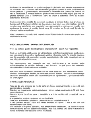 Acabaram de ter notícias de um produtor cuja produção inteira viria atender a necessidade
do laboratório para colocar no mercado uma droga que iria prevenir e aliviar o sofrimento de
muitas pessoas. O grande desafio do Labormed é convencer esse produtor de laranjas tão
rara e valorizadas, a fornecer toda sua produção em benefício deste projeto que será um
grande benefício para a humanidade além de lançar o Labormed entre os maiores
Laboratórios do mundo.

Cada equipe terá a missão de convencer o produtor a fornecer toda a sua produção de
laranjas ugli. O facilitador solicitará as duas equipes que leiam suas informações e dará 10
minutos para escolherem um negociador que representará a empresa em reunião com
produtores de laranja. A reunião deverá durar 20 minutos, ao fim da qual deverão ter
chegado a alguma conclusão.

Após chegarem a conclusão final, os participantes fazem avaliação da sua participação e do
resultado da reunião.



PROVA SITUACIONAL - EMPRESA SPLISH SPLASH

Você faz parte do quadro de estagiários da empresa Splish - Splash Auto Peças Ltda.

Para ser contratado, você passou por várias etapas, onde foram apresentadas as atividades
que você deveria desenvolver e pelas quais você se interessou muito. No entanto, pouco do
que foi negociado está ocorrendo , ou seja, suas atividades não estão compatíveis com o
que foi combinado anteriormente.

Seu departamento está passando por uma reestruturação e as pessoas estão
sobrecarregadas de trabalho, inclusive o seu instrutor , o qual pouco tem orientado,
acompanhado ou direcionado suas atividades.

Por várias vezes você tentou conversar com ele sobre o assunto , mas não obteve sucesso.
Devido a sobrecarga de trabalho, as outras três pessoas do setor , passam ao mesmo tempo
atividades diferentes e pedem para você desenvolve-las rapidamente. O que você faz diante
de tal situação?

INFORMAÇÕES ADICIONAIS

Trata-se de uma empresa de médio porte em franco desenvolvimento e que está bem
posicionada no mercado;
Não tem um programa de estágio estruturado , porém efetiva anualmente de 50 a 60 % de
seus estagiários;
Oferece alguns benefícios para o estagiário e a bolsa auxílio está compatível com o
mercado;
A empresa fica próxima a sua casa e a sua faculdade;
Você está terminando o quarto ano , penúltimo ano da faculdade e esse é
o seu primeiro estágio; Você está nessa empresa há quase 1 ano e tem um bom
relacionamento com todos;
Seu instrutor é de pouca conversa, mas extremamente observador. Dá pouco ou quase
nenhum retorno de seus trabalhos/atividades , mas vive pedindo uma série de trabalhos e
nunca demonstra estar satisfeito com os resultados;
 