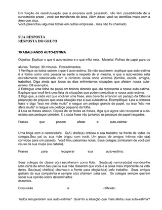 Em função da reestruturação que a empresa está passando, não tem possibilidade de a
curto/médio prazo , você ser transferido de área. Além disso, você se identifica muito com a
área que atua;
Você preencheu algumas fichas em outras empresas , mas não foi chamado.



SUA RESPOSTA
RESPOSTA DO GRUPO


TRABALHANDO AUTO-ESTIMA

Objetivo: Explicar o que é auto-estima e o que influi nela. Material: Folhas de papel para os

alunos. Tempo: 30 minutos. Procedimentos:
1 Verifique se todos sabem o que é auto-estima. Se não souberem, explique que auto-estima
é a forma como uma pessoa se sente a respeito de si mesma, e que a auto-estima está
estreitamente relacionada com o contexto social onde vivemos (família, escola, amigos,
trabalho). Diga ainda que todos os dias enfrentamos situações que afetam nossa auto-
estima. Dê exemplos.
2 Entregue uma folha de papel em branco dizendo que ela representa a nossa auto-estima.
Explique que você lerá uma lista de situações que podem prejudicar a nossa auto-estima.
3 Diga que, a cada vez que você ler uma frase, eles deverão arrancar um pedaço da folha na
proporção do prejuízo que essa situação traz à sua autoestima. Exemplifique: Leia a primeira
frase e diga "isso me afeta muito" e rasgue um pedaço grande do papel, ou isso "não me
afeta muito" e rasgue um pedaço pequeno da folha.
4 Leia as frases abaixo. Depois de ler todas as frases, diga que agora vão recuperar a auto-
estima aos pedaços também. E a cada frase vão juntando os pedaços de papel rasgados.

Frases        que         podem           afetar         a       auto-estima:


Uma briga com o namorado/a. O(A) chefe(a) criticou o seu trabalho na frente de todos os
colegas.Seu pai ou sua mãe brigou com você. Um grupo de amigos íntimos não o(a)
convidou para um passeio. Você tirou péssimas notas. Seus colegas zombaram de você por
causa da sua roupa (ou cabelo).

Frases          para          recuperar            sua        auto-estima:


Seus colegas de classe o(a) escolheram como líder. Seu(sua) namorado(a) mandou-lhe
uma carta de amor.Seu pai ou sua mãe disseram que você é a coisa mais importante da vida
deles. Seu(sua) chefe(a) chamou-o a frente para elogiá-lo(a) pelo trabalho. Seus amigos
gostam da sua companhia e sempre o(a) chamam para sair. Os colegas sempre querem
saber sua opinião sobre determinados
assuntos.

Discussão                         e                          reflexão:


Todos recuperaram sua auto-estima? Qual foi a situação que mais afetou sua auto-estima?
 