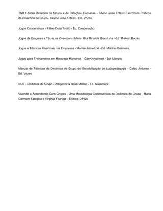T&D Editora Dinâmica de Grupo e de Relações Humanas - Silvino José Fritzen Exercícios Práticos
de Dinâmica de Grupo - Silvino José Fritzen - Ed. Vozes.


Jogos Cooperativos - Fábio Dutzi Brotto - Ed. Cooperação


Jogos de Empresa e Técnicas Vivenciais - Maria Rita Miranda Graminha -Ed. Makron Books.


Jogos e Técnicas Vivencias nas Empresas - Marise Jalowitzki - Ed. Madras Business.


Jogos para Treinamento em Recursos Humanos - Gary Kroehnert - Ed. Manole.


Manual de Técnicas de Dinâmica de Grupo de Sensibilização de Ludopedagogia - Celso Antunes -
Ed. Vozes


SOS - Dinâmica de Grupo - Albigenor & Rose Militão - Ed. Qualimark


Vivendo e Aprendendo Com Grupos - Uma Metodologia Construtivista de Dinâmica de Grupo - Maria
Carmem Tatagiba e Virgínia Filártiga - Editora: DP&A
 