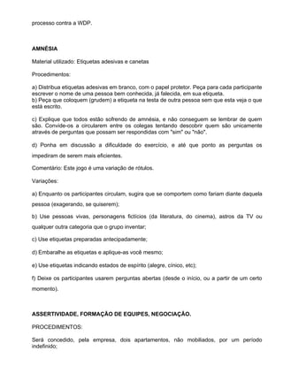 processo contra a WDP.



AMNÉSIA

Material utilizado: Etiquetas adesivas e canetas

Procedimentos:

a) Distribua etiquetas adesivas em branco, com o papel protetor. Peça para cada participante
escrever o nome de uma pessoa bem conhecida, já falecida, em sua etiqueta.
b) Peça que coloquem (grudem) a etiqueta na testa de outra pessoa sem que esta veja o que
está escrito.

c) Explique que todos estão sofrendo de amnésia, e não conseguem se lembrar de quem
são. Convide-os a circularem entre os colegas tentando descobrir quem são unicamente
através de perguntas que possam ser respondidas com "sim" ou "não".

d) Ponha em discussão a dificuldade do exercício, e até que ponto as perguntas os
impediram de serem mais eficientes.

Comentário: Este jogo é uma variação de rótulos.

Variações:

a) Enquanto os participantes circulam, sugira que se comportem como fariam diante daquela
pessoa (exagerando, se quiserem);

b) Use pessoas vivas, personagens fictícios (da literatura, do cinema), astros da TV ou
qualquer outra categoria que o grupo inventar;

c) Use etiquetas preparadas antecipadamente;

d) Embaralhe as etiquetas e aplique-as você mesmo;

e) Use etiquetas indicando estados de espírito (alegre, cínico, etc);

f) Deixe os participantes usarem perguntas abertas (desde o início, ou a partir de um certo
momento).



ASSERTIVIDADE, FORMAÇÃO DE EQUIPES, NEGOCIAÇÃO.

PROCEDIMENTOS:

Será concedido, pela empresa, dois apartamentos, não mobiliados, por um período
indefinido;
 