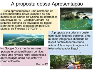 A proposta dessa Apresentação      Essa apresentação é uma coletânea de slides montados individualmente ou em duplas pelos alunos da Oficina de Informática Educativa do PET Cardeal Câmara, na segunda semana de atividades no nosso laboratório, sobre a passagem pelo Dia Mundial da Floresta ( 21/03/11 ).       A proposta era criar um poster com título, legenda opcional, uma ou mais imagens e liberdade no layout dentro do tema citado acima. A busca por imagens foi feita no buscador Zuggi (  http://www.zuggi.com.br  ). No Google Docs montaram seus  posters e compartilharam comigo. Após uma revisão reuni todos nessa apresentação única que está viva como a floresta.  Marco A2 