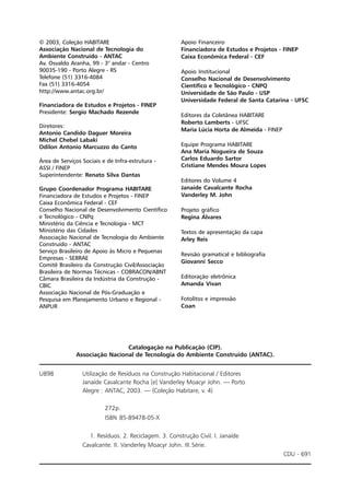 © 2003, Coleção HABITARE
Associação Nacional de Tecnologia do
Ambiente Construído - ANTAC
Av. Osvaldo Aranha, 99 - 3° andar - Centro
90035-190 - Porto Alegre - RS
Telefone (51) 3316-4084
Fax (51) 3316-4054
http://www.antac.org.br/
Financiadora de Estudos e Projetos - FINEP
Presidente: Sergio Machado Rezende
Diretores:
Antonio Candido Daguer Moreira
Michel Chebel Labaki
Odilon Antonio Marcuzzo do Canto
Área de Serviços Sociais e de Infra-estrutura -
ASSI / FINEP
Superintendente: Renato Silva Dantas
Grupo Coordenador Programa HABITARE
Financiadora de Estudos e Projetos - FINEP
Caixa Econômica Federal - CEF
Conselho Nacional de Desenvolvimento Científico
e Tecnológico - CNPq
Ministério da Ciência e Tecnologia - MCT
Ministério das Cidades
Associação Nacional de Tecnologia do Ambiente
Construído - ANTAC
Serviço Brasileiro de Apoio às Micro e Pequenas
Empresas - SEBRAE
Comitê Brasileiro da Construção Civil/Associação
Brasileira de Normas Técnicas - COBRACON/ABNT
Câmara Brasileira da Indústria da Construção -
CBIC
Associação Nacional de Pós-Graduação e
Pesquisa em Planejamento Urbano e Regional -
ANPUR
Apoio Financeiro
Financiadora de Estudos e Projetos - FINEP
Caixa Econômica Federal - CEF
Apoio Institucional
Conselho Nacional de Desenvolvimento
Científico e Tecnológico - CNPQ
Universidade de São Paulo - USP
Universidade Federal de Santa Catarina - UFSC
Editores da Coletânea HABITARE
Roberto Lamberts - UFSC
Maria Lúcia Horta de Almeida - FINEP
Equipe Programa HABITARE
Ana Maria Nogueira de Souza
Carlos Eduardo Sartor
Cristiane Mendes Moura Lopes
Editores do Volume 4
Janaíde Cavalcante Rocha
Vanderley M. John
Projeto gráfico
Regina Álvares
Textos de apresentação da capa
Arley Reis
Revisão gramatical e bibliografia
Giovanni Secco
Editoração eletrônica
Amanda Vivan
Fotolitos e impressão
Coan
Catalogação na Publicação (CIP).
Associação Nacional de Tecnologia do Ambiente Construído (ANTAC).
U898 Utilização de Resíduos na Construção Habitacional / Editores
Janaíde Cavalcante Rocha [e] Vanderley Moacyr John. — Porto
Alegre : ANTAC, 2003. — (Coleção Habitare, v. 4)
272p.
ISBN 85-89478-05-X
1. Resíduos. 2. Reciclagem. 3. Construção Civil. I. Janaíde
Cavalcante. II. Vanderley Moacyr John. III.Série.
CDU - 691
 