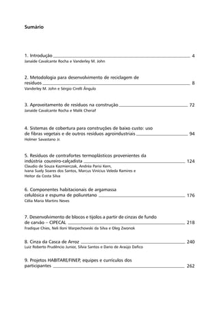 Sumário
4
8
72
94
124
176
218
240
262
1. Introdução
Janaíde Cavalcante Rocha e Vanderley M. John
2. Metodologia para desenvolvimento de reciclagem de
resíduos
Vanderley M. John e Sérgio Cirelli Ângulo
3. Aproveitamento de resíduos na construção
Janaíde Cavalcante Rocha e Malik Cheriaf
4. Sistemas de cobertura para construções de baixo custo: uso
de fibras vegetais e de outros resíduos agroindustriais
Holmer Savastano Jr.
5. Resíduos de contrafortes termoplásticos provenientes da
indústria coureiro-calçadista
Claudio de Souza Kazmierczak, Andréa Parisi Kern,
Ivana Suely Soares dos Santos, Marcus Vinícius Veleda Ramires e
Heitor da Costa Silva
6. Componentes habitacionais de argamassa
celulósica e espuma de poliuretano
Célia Maria Martins Neves
7. Desenvolvimento de blocos e tijolos a partir de cinzas de fundo
de carvão – CIPECAL
Fradique Chies, Neli Iloni Warpechowski da Silva e Oleg Zwonok
8. Cinza da Casca de Arroz
Luiz Roberto Prudêncio Junior, Sílvia Santos e Dario de Araújo Dafico
9. Projetos HABITARE/FINEP, equipes e currículos dos
participantes
 