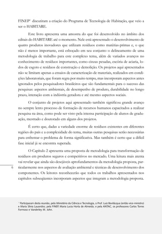 6
Coletânea Habitare - vol. 4 - Utilização de Resíduos na Construção Habitacional
FINEP1
discutiram a criação do Programa de Tecnologia de Habitação, que veio a
ser o HABITARE.
Este livro apresenta uma amostra do que foi desenvolvido no âmbito dos
editais do HABITARE até o momento. Nele está apresentado o desenvolvimento de
quatro produtos inovadores que utilizam resíduos como matérias-primas e, o que
não é menos importante, está esboçado em seu conjunto o delineamento de uma
metodologia de trabalho para este complexo tema, além de variados avanços no
conhecimento de resíduos importantes, como cinzas pesadas, escória de aciaria, lo-
dos de esgoto e resíduos de construção e demolição. Os projetos aqui apresentados
não se limitam apenas a ensaios de caracterização de materiais, realizados em condi-
ções laboratoriais, que foram regra por muito tempo, mas incorporam aspectos antes
ignorados pelos pesquisadores brasileiros que são fundamentais para o sucesso das
pesquisas: aspectos ambientais, de desempenho de produto, durabilidade no longo
prazo, interação com a indústria geradora e até mesmo aspectos sociais.
O conjunto de projetos aqui apresentado também significou grande avanço
no sempre lento processo de formação de recursos humanos capacitados a realizar
pesquisa na área, como pode ser visto pela intensa participação de alunos de gradu-
ação, mestrado e doutorado em alguns dos projetos.
É certo que, dadas a variedade enorme de resíduos existentes em diferentes
regiões do país e a complexidade do tema, muitas outras pesquisas serão necessárias
para enfrentar o problema de forma significativa. Mas também é certo que a difícil
fase inicial já se encontra superada.
O Capítulo 2 apresenta uma proposta de metodologia para transformação de
resíduos em produtos seguros e competitivos no mercado. Uma leitura mais atenta
vai revelar que ainda são desejáveis aprofundamentos da metodologia proposta, par-
ticularmente nos aspectos de avaliação ambiental e técnicas de desenvolvimento dos
componentes. Os leitores reconhecerão que todos os trabalhos apresentados nos
capítulos subseqüentes incorporam aspectos que integram a metodologia proposta.
1
Participaram desta reunião, pelo Ministério da Ciência e Tecnologia, o Prof. Luiz Bevilácqua (então vice-ministro)
e Maria Silvia Lauandos; pela FINEP, Maria Lucia Horta de Almeida; e pela ANTAC, os professores Carlos Torres
Formoso e Vanderley M. John.
 