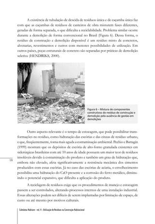 18
Coletânea Habitare - vol. 4 - Utilização de Resíduos na Construção Habitacional
A existência de tubulação de descida de resíduos única e de caçamba única faz
com que as caçambas de resíduos de canteiros de obra misturem fases diferentes,
geradas de forma separada, o que dificulta a reciclabilidade. Problema similar ocorre
durante a demolição de forma convencional no Brasil (Figura 6). Dessa forma, o
resíduo de construção e demolição disponível é um resíduo misto de concretos,
alvenarias, revestimentos e outros com menores possibilidades de utilização. Em
outros países, peças estruturais de concreto são separadas por práticas de demolição
seletiva (HENDRIKS, 2000).
Figura 6 – Mistura de componentes
construtivos do resíduo de construção e
demolição pela ausência de gestão em
demolições
Outro aspecto relevante é o tempo de estocagem, que pode possibilitar trans-
formações no resíduo, como hidratação das escórias e das cinzas de resíduo urbano,
e que, freqüentemente, torna mais aguda a contaminação ambiental. Pechio e Battagin
(1999) mostram que os depósitos de escória de alto-forno granulada existentes em
siderúrgicas brasileiras com até 10 anos de idade possuem um maior teor de resíduos
insolúveis devido à contaminação do produto e também um grau de hidratação que,
embora não elevado, afeta significativamente a resistência mecânica dos cimentos
produzidos com essas escórias. Já no caso das escórias de aciaria, o envelhecimento
possibilita uma hidratação do CaO presente e a corrosão do ferro metálico, diminu-
indo o potencial expansivo, que dificulta a aplicação do produto.
A reciclagem de resíduos exige que os procedimentos de manejo e estocagem
passem a ser controlados, alterando processos internos de uma instalação industrial.
Essas alterações podem ser difíceis de serem implantadas por limitação de espaço, de
custo ou até mesmo por motivos culturais.
 