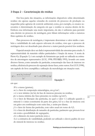 19
Metodologia para desenvolvimento de reciclagem de resíduos
3 Etapa 2 – Caracterização do resíduo
Em boa parte das situações, as informações disponíveis sobre determinado
resíduo são apenas aquelas oriundas do controle do processo de produção ou
requeridas pelas agências de controle ambiental, como, por exemplo, os ensaios ne-
cessários à determinação da categoria em que o resíduo se encaixa dentro da lei.
Embora essa informação seja muito importante, ela não é suficiente para permitir
uma decisão no processo de reciclagem, pois faltam informações sobre a natureza
físico-química do resíduo.
Para processos de reciclagem, é importante determinar o valor médio e tam-
bém a variabilidade de cada aspecto relevante do resíduo, visto que o processo de
reciclagem deve ser desenhado para absorver a maior parcela possível dos resíduos.
Especial atenção deve ser dada à representatividade das amostras para estudo. A
representatividade de materiais sólidos particulados é função da massa. A teoria de
Pierre Gy (Equação 1) é um exemplo de ferramenta que pode ser utilizada na estima-
tiva da amostragem representativa (LUZ, 1998; PITARD, 1993), levando em conta
diversos fatores, como tamanho de partículas, concentração das fases de interesse no
resíduo, eficiência do processo de separação destas fases, entre outros. Em LUZ (1998),
um capítulo do livro exemplifica a utilização da metodologia em situações reais.
Equação 1
em que:
M é a massa (gramas);
m é o fator de composição mineralógica, em g/cm3
;
x é o teor mínimo (m/m) da fase de interesse presente no resíduo;
ρ é a massa mínima das fases presentes no resíduo (g/cm³);
l é o fator de liberação das partículas, no qual o valor 1 é utilizado quando o
mineral é o único constituinte de parte dos grãos, 0,5 se a fase de interesse está
em grãos em combinação com outra fase, e assim por diante;
f é o fator de forma das partículas, com valor usual em torno de 0,5.
h é o fator de distribuição de tamanho de partículas, parâmetro que procura levar
em conta a possibilidade de segregação;
d é o diâmetro da maior partícula (cm); e
Sa é a estimativa de variabilidade, podendo ser utilizado o desvio padrão do teor
do mineral de interesse no resíduo.
 