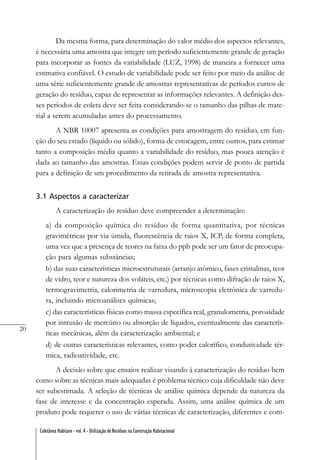 20
Coletânea Habitare - vol. 4 - Utilização de Resíduos na Construção Habitacional
Da mesma forma, para determinação do valor médio dos aspectos relevantes,
é necessária uma amostra que integre um período suficientemente grande de geração
para incorporar as fontes da variabilidade (LUZ, 1998) de maneira a fornecer uma
estimativa confiável. O estudo de variabilidade pode ser feito por meio da análise de
uma série suficientemente grande de amostras representativas de períodos curtos de
geração do resíduo, capaz de representar as informações relevantes. A definição des-
ses períodos de coleta deve ser feita considerando-se o tamanho das pilhas de mate-
rial a serem acumuladas antes do processamento.
A NBR 10007 apresenta as condições para amostragem do resíduo, em fun-
ção do seu estado (líquido ou sólido), forma de estocagem, entre outros, para estimar
tanto a composição média quanto a variabilidade do resíduo, mas pouca atenção é
dada ao tamanho das amostras. Essas condições podem servir de ponto de partida
para a definição de um procedimento da retirada de amostra representativa.
3.1 Aspectos a caracterizar
A caracterização do resíduo deve compreender a determinação:
a) da composição química do resíduo de forma quantitativa, por técnicas
gravimétricas por via úmida, fluorescência de raios X, ICP, de forma completa,
uma vez que a presença de teores na faixa do ppb pode ser um fator de preocupa-
ção para algumas substâncias;
b) das suas características microestruturais (arranjo atômico, fases cristalinas, teor
de vidro, teor e natureza dos voláteis, etc.) por técnicas como difração de raios X,
termogravimetria, calorimetria de varredura, microscopia eletrônica de varredu-
ra, incluindo microanálises químicas;
c) das características físicas como massa específica real, granulometria, porosidade
por intrusão de mercúrio ou absorção de líquidos, eventualmente das caracterís-
ticas mecânicas, além da caracterização ambiental; e
d) de outras características relevantes, como poder calorífico, condutividade tér-
mica, radioatividade, etc.
A decisão sobre que ensaios realizar visando à caracterização do resíduo bem
como sobre as técnicas mais adequadas é problema técnico cuja dificuldade não deve
ser subestimada. A seleção de técnicas de análise química depende da natureza da
fase de interesse e da concentração esperada. Assim, uma análise química de um
produto pode requerer o uso de várias técnicas de caracterização, diferentes e com-
 
