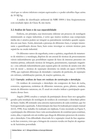 26
Coletânea Habitare - vol. 4 - Utilização de Resíduos na Construção Habitacional
vável que os valores inferiores estejam equivocados e o poder calorífico fique acima
de 10 MJ/kg.
A análise de classificação ambiental da NBR 10004 é feita freqüentemente
com resultado típico de Classe II, não inerte.
3.2 Análise de fases e da sua separabilidade
Embora, em princípio, seja interessante elaborar um processo de reciclagem
minimizando as etapas industriais, é certo que muitos resíduos cuja composição
média não é atrativa podem ser integral ou parcialmente reciclados quando separa-
dos em suas fases. Assim, detectada a presença de diferentes fases, é sempre interes-
sante a quantificação dessas fases, bem como investigar se existem técnicas para
separá-las na escala industrial.
Os diferentes ramos da engenharia, como a química, engenharia de tratamen-
to de minérios e a metalurgia, dispõem de um arsenal de técnicas de processamento
viáveis industrialmente que possibilitam separar de fases de interesse presentes em
matérias-primas, utilizando técnicas de britagem, peneiramento, separação magnéti-
ca – esta utilizada industrialmente para separar grãos de escórias de aciaria com alto
teor de metal –, técnicas de separação densitária via úmida em jigues (CETEM,
1998), que exploram diferenças de densidade e tamanho de partículas, de separação
em ciclones, solubilizações parciais, de reações químicas, etc.
3.2.1 Exemplo: análises de fases em resíduos de construção e demolição
Os resíduos de construção e demolição são compostos de fases de rocha,
concretos, argamassas, cerâmicas de diferentes naturezas, gesso, plástico, madeira,
metais de diferentes naturezas, etc. É usual em estudos indicar a participação quan-
titativa dessas fases.
Angulo (2000) estudou a variação da participação dessas fases nos agregados
gerados pela instalação de reciclagem de resíduos de construção e demolição piloto
de Santo André, SP, retirando uma amostra representativa de cada contêiner, que foi
homogeneizada e quarteada. A determinação das fases foi realizada por catação manual
(LUZ, 1998). Esse trabalho foi realizado em triplicata. Como mostrado na Figura 9,
a participação das diferentes fases varia acentuadamente de contêiner para contêiner,
como, alias, é esperado em um resíduo que chega de diferentes processos de constru-
ção e demolição. Uma dificuldade observada foi a separação visual da fase argamas-
sa da fase concreto, visto que a britagem de concreto resulta em frações de argamas-
sa de baixíssima porosidade.
 