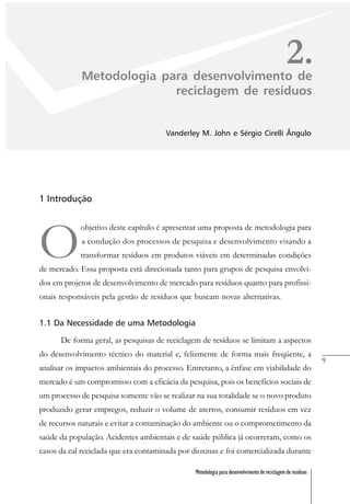 9
Metodologia para desenvolvimento de reciclagem de resíduos
2.Metodologia para desenvolvimento de
reciclagem de resíduos
Vanderley M. John e Sérgio Cirelli Ângulo
1 Introdução
O
objetivo deste capítulo é apresentar uma proposta de metodologia para
a condução dos processos de pesquisa e desenvolvimento visando a
transformar resíduos em produtos viáveis em determinadas condições
de mercado. Essa proposta está direcionada tanto para grupos de pesquisa envolvi-
dos em projetos de desenvolvimento de mercado para resíduos quanto para profissi-
onais responsáveis pela gestão de resíduos que buscam novas alternativas.
1.1 Da Necessidade de uma Metodologia
De forma geral, as pesquisas de reciclagem de resíduos se limitam a aspectos
do desenvolvimento técnico do material e, felizmente de forma mais freqüente, a
analisar os impactos ambientais do processo. Entretanto, a ênfase em viabilidade do
mercado é um compromisso com a eficácia da pesquisa, pois os benefícios sociais de
um processo de pesquisa somente vão se realizar na sua totalidade se o novo produto
produzido gerar empregos, reduzir o volume de aterros, consumir resíduos em vez
de recursos naturais e evitar a contaminação do ambiente ou o comprometimento da
saúde da população. Acidentes ambientais e de saúde pública já ocorreram, como os
casos da cal reciclada que era contaminada por dioxinas e foi comercializada durante
 
