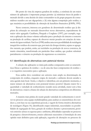 31
Metodologia para desenvolvimento de reciclagem de resíduos
Do ponto de vista da empresa geradora do resíduo, a existência de um maior
número de aplicações é importante porque permite: (a) minimizar riscos de perder o
mercado devido a uma decisão do único consumidor ou de grupo pequeno de consu-
midores reunidos em um oligopsônio; e (b) criar alguma competição pelo resíduo, o
que maximiza as possibilidades de obtenção de benefícios financeiros (JOHN, 1995).
Nesse contexto, interessa aos geradores de determinado resíduo que já dis-
põem de colocação no mercado desenvolver novas alternativas, especialmente de
maior valor agregado. Catalfamo, Pasquale e Corgliano (1997), por exemplo, suge-
rem a aplicação das cinzas volantes utilizadas para a produção de cimento e concreto
na produção de zeólitas, capazes de absorver metais pesados em estações de trata-
mento de águas residuais. Van Loo (1998) analisa uma nova possibilidade de reciclagem
integral dos resíduos de concreto que, por meio de choque térmico, separa os agrega-
dos naturais, que podem, então, ser reciclados na produção de novos concretos, da
matriz cimentícia, transformada em partículas finas anidras, que podem substituir
parcialmente o cimento na produção de argamassas ou concretos.
4.1 Identificação de alternativas com potencial técnico
A seleção das aplicações se inicia pela análise comparativa entre as caracterís-
ticas físicas e químicas do resíduo – ou de uma das fases componentes do resíduo –
e os requisitos necessários para a aplicação.
Essa análise deve considerar um universo mais amplo na determinação da
composição do resíduo, enquanto etapas de mercado e ambiente devem atender a
uma agenda mais local. Assim, o objetivo é identificar, em um primeiro momento, o
maior número de alternativas com potencial técnico possível. Quanto maior for a
quantidade e variedade de conhecimento reunido nessa atividade, maior será a lista
de alternativas e maior a chance de seleção de alternativas competitivas em diferentes
mercados.
A maneira mais prática de reunir grande variedade de conhecimento é envol-
ver no processo uma equipe multidisciplinar, para analisar as características dos resí-
duos e, com base na sua experiência pessoal, e sugerir de forma intuitiva alternativas
de reciclagem (Figura 14), identificando etapas industriais, necessidades ou possibi-
lidades de segregação de fases, geração de resíduos durante o processamento, possí-
veis emissões aéreas ou aquosas para o ambiente, dificuldades esperadas no processo
de pesquisa e desenvolvimento, ensaios adicionais necessários à formulação de uma
opinião mais definitiva para cada aplicação, sugestões de alterações no processo de
 