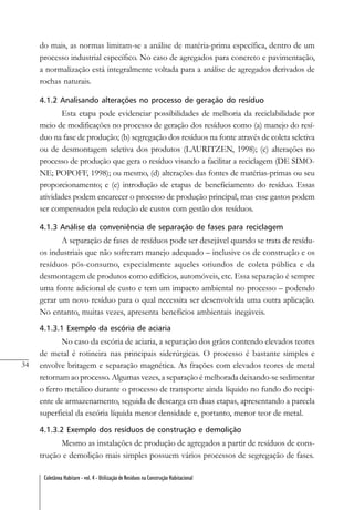 34
Coletânea Habitare - vol. 4 - Utilização de Resíduos na Construção Habitacional
do mais, as normas limitam-se a análise de matéria-prima específica, dentro de um
processo industrial específico. No caso de agregados para concreto e pavimentação,
a normalização está integralmente voltada para a análise de agregados derivados de
rochas naturais.
4.1.2 Analisando alterações no processo de geração do resíduo
Esta etapa pode evidenciar possibilidades de melhoria da reciclabilidade por
meio de modificações no processo de geração dos resíduos como (a) manejo do resí-
duo na fase de produção; (b) segregação dos resíduos na fonte através de coleta seletiva
ou de desmontagem seletiva dos produtos (LAURITZEN, 1998); (c) alterações no
processo de produção que gera o resíduo visando a facilitar a reciclagem (DE SIMO-
NE; POPOFF, 1998); ou mesmo, (d) alterações das fontes de matérias-primas ou seu
proporcionamento; e (e) introdução de etapas de beneficiamento do resíduo. Essas
atividades podem encarecer o processo de produção principal, mas esse gastos podem
ser compensados pela redução de custos com gestão dos resíduos.
4.1.3 Análise da conveniência de separação de fases para reciclagem
A separação de fases de resíduos pode ser desejável quando se trata de resídu-
os industriais que não sofreram manejo adequado – inclusive os de construção e os
resíduos pós-consumo, especialmente aqueles oriundos de coleta pública e da
desmontagem de produtos como edifícios, automóveis, etc. Essa separação é sempre
uma fonte adicional de custo e tem um impacto ambiental no processo – podendo
gerar um novo resíduo para o qual necessita ser desenvolvida uma outra aplicação.
No entanto, muitas vezes, apresenta benefícios ambientais inegáveis.
4.1.3.1 Exemplo da escória de aciaria
No caso da escória de aciaria, a separação dos grãos contendo elevados teores
de metal é rotineira nas principais siderúrgicas. O processo é bastante simples e
envolve britagem e separação magnética. As frações com elevados teores de metal
retornam ao processo. Algumas vezes, a separação é melhorada deixando-se sedimentar
o ferro metálico durante o processo de transporte ainda líquido no fundo do recipi-
ente de armazenamento, seguida de descarga em duas etapas, apresentando a parcela
superficial da escória líquida menor densidade e, portanto, menor teor de metal.
4.1.3.2 Exemplo dos resíduos de construção e demolição
Mesmo as instalações de produção de agregados a partir de resíduos de cons-
trução e demolição mais simples possuem vários processos de segregação de fases.
 