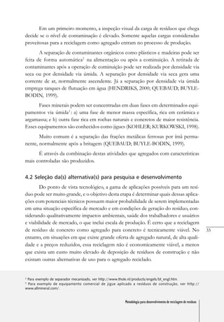 35
Metodologia para desenvolvimento de reciclagem de resíduos
Em um primeiro momento, a inspeção visual da carga de resíduos que chega
decide se o nível de contaminação é elevado. Somente aquelas cargas consideradas
proveitosas para a reciclagem como agregado entram no processo de produção.
A separação de contaminantes orgânicos como plásticos e madeiras pode ser
feita de forma automática2
na alimentação ou após a cominuição. A retirada de
contaminantes após a operação de cominuição pode ser realizada por densidade via
seca ou por densidade via úmida. A separação por densidade via seca gera uma
corrente de ar, normalmente ascendente. Já a separação por densidade via úmida
emprega tanques de flutuação em água (HENDRIKS, 2000; QUEBAUD; BUYLE-
BODIN, 1999).
Fases minerais podem ser concentradas em duas fases em determinados equi-
pamentos via úmida3
: a) uma fase de menor massa específica, rica em cerâmica e
argamassa; e b) outra fase rica em rochas naturais e concretos de maior resistência.
Esses equipamentos são conhecidos como jigues (KOHLER; KURKOWSKI, 1998).
Muito comum é a separação das frações metálicas ferrosas por ímã perma-
nente, normalmente após a britagem (QUEBAUD; BUYLE-BODIN, 1999).
É através da combinação destas atividades que agregados com características
mais controladas são produzidos.
4.2 Seleção da(s) alternativa(s) para pesquisa e desenvolvimento
Do ponto de vista tecnológico, a gama de aplicações possíveis para um resí-
duo pode ser muito grande, e o objetivo desta etapa é determinar quais dessas aplica-
ções com potenciais técnicos possuem maior probabilidade de serem implementadas
em uma situação específica de mercado e em condições de geração do resíduo, con-
siderando qualitativamente impactos ambientais, saúde dos trabalhadores e usuários
e viabilidade de mercado, o que inclui escala de produção. É certo que a reciclagem
de resíduo de concreto como agregado para concreto é tecnicamente viável. No
entanto, em situações em que existe grande oferta de agregado natural, de alta quali-
dade e a preços reduzidos, essa reciclagem não é economicamente viável, a menos
que exista um custo muito elevado de deposição de resíduos de construção e não
existam outras alternativas de uso para o agregado reciclado.
2
Para exemplo de separador mecanizado, ver http://www.thole.nl/products/engels/bt_engl.htm.
3
Para exemplo de equipamento comercial de jigue aplicado a resíduos de construção, ver http://
www.allmineral.com/.
Metodologia para desenvolvimento de reciclagem de resíduos
 
