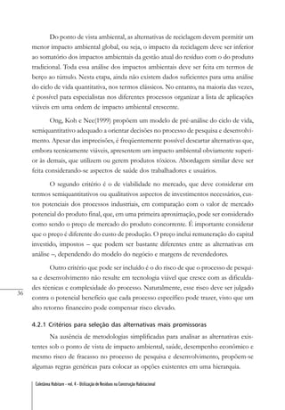 36
Coletânea Habitare - vol. 4 - Utilização de Resíduos na Construção Habitacional
Do ponto de vista ambiental, as alternativas de reciclagem devem permitir um
menor impacto ambiental global, ou seja, o impacto da reciclagem deve ser inferior
ao somatório dos impactos ambientais da gestão atual do resíduo com o do produto
tradicional. Toda essa análise dos impactos ambientais deve ser feita em termos de
berço ao túmulo. Nesta etapa, ainda não existem dados suficientes para uma análise
do ciclo de vida quantitativa, nos termos clássicos. No entanto, na maioria das vezes,
é possível para especialistas nos diferentes processos organizar a lista de aplicações
viáveis em uma ordem de impacto ambiental crescente.
Ong, Koh e Nee(1999) propõem um modelo de pré-análise do ciclo de vida,
semiquantitativo adequado a orientar decisões no processo de pesquisa e desenvolvi-
mento. Apesar das imprecisões, é freqüentemente possível descartar alternativas que,
embora tecnicamente viáveis, apresentem um impacto ambiental obviamente superi-
or às demais, que utilizem ou gerem produtos tóxicos. Abordagem similar deve ser
feita considerando-se aspectos de saúde dos trabalhadores e usuários.
O segundo critério é o de viabilidade no mercado, que deve considerar em
termos semiquantitativos ou qualitativos aspectos de investimentos necessários, cus-
tos potenciais dos processos industriais, em comparação com o valor de mercado
potencial do produto final, que, em uma primeira aproximação, pode ser considerado
como sendo o preço de mercado do produto concorrente. É importante considerar
que o preço é diferente do custo de produção. O preço inclui remuneração do capital
investido, impostos – que podem ser bastante diferentes entre as alternativas em
análise –, dependendo do modelo do negócio e margens de revendedores.
Outro critério que pode ser incluído é o do risco de que o processo de pesqui-
sa e desenvolvimento não resulte em tecnologia viável que cresce com as dificulda-
des técnicas e complexidade do processo. Naturalmente, esse risco deve ser julgado
contra o potencial benefício que cada processo específico pode trazer, visto que um
alto retorno financeiro pode compensar risco elevado.
4.2.1 Critérios para seleção das alternativas mais promissoras
Na ausência de metodologias simplificadas para analisar as alternativas exis-
tentes sob o ponto de vista de impacto ambiental, saúde, desempenho econômico e
mesmo risco de fracasso no processo de pesquisa e desenvolvimento, propõem-se
algumas regras genéricas para colocar as opções existentes em uma hierarquia.
 