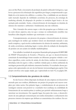 10
Coletânea Habitare - vol. 4 - Utilização de Resíduos na Construção Habitacional
anos em São Paulo e da tentativa de produção de painéis utilizando fosfogesso, o que
levou a processos de colonização das superfícies por fungos, comprometendo a qua-
lidade do ar do interior dos edifícios e a estética. Ora, a viabilidade em um determi-
nado mercado depende da viabilidade econômica do processo, da estratégia de
marketing adotada, da adequação do produto às restrições legais locais e de sua
aceitação pela sociedade. Assim, o desenvolvimento de investigação no domínio de
ciências dos materiais e ambientais é fundamental, mas não suficiente.
Não é intenção dos autores negar o valor das pesquisas que se limitem a um
ou outro desses aspectos, uma vez que o avanço no conhecimento científico traz
benefícios além daqueles imediatos que motivaram o seu autor.
Conseqüentemente, um processo de pesquisa e desenvolvimento de técnicas
para reciclagem de resíduo que resultem viáveis em determinado mercado é uma
tarefa complexa, a qual envolve conhecimentos de ciências de materiais, ambientais,
de saúde, econômicas, marketing, legais e sociais, além da avaliação de desempenho
do produto em um cenário de trabalho multidisciplinar.
Este trabalho é resultado de um projeto financiado pelo programa HABITARE
da FINEP (Financiadora de Estudos e Projetos), em que os desenvolvimentos
conceituais da metodologia foram testados em diferentes pesquisas voltadas a resí-
duos específicos, como escória de aciaria, de alto-forno, resíduos de construção e
demolição, lodo de esgoto e vidro, e também voltadas para os efeitos ambientais da
reciclagem promovida pela indústria cimenteira brasileira. Os resultados dessas pes-
quisas estão apresentados em um site da Internet (www.reciclagem.pcc.usp.br). Este
projeto envolveu uma equipe ampla, que é apresentada no item 9.2, na página 264.
1.2 Comprometimento dos geradores do resíduo
Se não houver a firme disposição da direção de uma empresa em desenvolver
mercado para seus resíduos, dificilmente um projeto de pesquisa terá sucesso com-
pleto por várias razões. Em primeiro lugar, o estabelecimento de um processo de
reciclagem somente será possível se o reciclador tiver confiança na estabilidade do
fornecimento de sua matéria-prima (o resíduo) por período suficientemente longo a
amortizar seu investimento. Em segundo lugar, boa parte das vezes, o desenvolvi-
mento de uma aplicação comercial para um resíduo demandará o conhecimento dos
processos internos da empresa que definem as características dos resíduos. Em ter-
 
