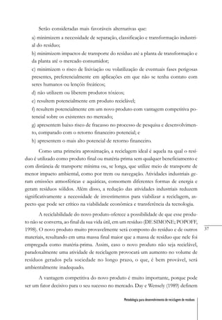 37
Metodologia para desenvolvimento de reciclagem de resíduos
Serão consideradas mais favoráveis alternativas que:
a) minimizem a necessidade de separação, classificação e transformação industri-
al do resíduo;
b) minimizem impactos de transporte do resíduo até a planta de transformação e
da planta até o mercado consumidor;
c) minimizem o risco de lixiviação ou volatilização de eventuais fases perigosas
presentes, preferencialmente em aplicações em que não se tenha contato com
seres humanos ou lençóis freáticos;
d) não utilizem ou liberem produtos tóxicos;
e) resultem potencialmente em produto reciclável;
f) resultem potencialmente em um novo produto com vantagem competitiva po-
tencial sobre os existentes no mercado;
g) apresentem baixo risco de fracasso no processo de pesquisa e desenvolvimen-
to, comparado com o retorno financeiro potencial; e
h) apresentem o mais alto potencial de retorno financeiro.
Como uma primeira aproximação, a reciclagem ideal é aquela na qual o resí-
duo é utilizado como produto final ou matéria-prima sem qualquer beneficiamento e
com distância de transporte mínima ou, se longa, que utilize meio de transporte de
menor impacto ambiental, como por trem ou navegação. Atividades industriais ge-
ram emissões atmosféricas e aquáticas, consomem diferentes formas de energia e
geram resíduos sólidos. Além disso, a redução das atividades industriais reduzem
significativamente a necessidade de investimentos para viabilizar a reciclagem, as-
pecto que pode ser crítico na viabilidade econômica e transferência da tecnologia.
A reciclabilidade do novo produto oferece a possibilidade de que esse produ-
to não se converta, ao final da sua vida útil, em um resíduo (DE SIMONE; POPOFF,
1998). O novo produto muito provavelmente será composto do resíduo e de outros
materiais, resultando em uma massa final maior que a massa de resíduo que nele foi
empregada como matéria-prima. Assim, caso o novo produto não seja reciclável,
paradoxalmente uma atividade de reciclagem provocará um aumento no volume de
resíduos gerados pela sociedade no longo prazo, o que, é bem provável, será
ambientalmente inadequado.
A vantagem competitiva do novo produto é muito importante, porque pode
ser um fator decisivo para o seu sucesso no mercado. Day e Wensely (1989) definem
 