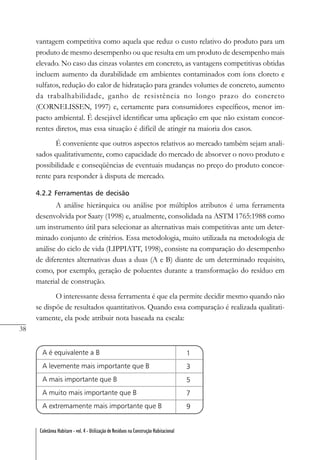 38
Coletânea Habitare - vol. 4 - Utilização de Resíduos na Construção Habitacional
vantagem competitiva como aquela que reduz o custo relativo do produto para um
produto de mesmo desempenho ou que resulta em um produto de desempenho mais
elevado. No caso das cinzas volantes em concreto, as vantagens competitivas obtidas
incluem aumento da durabilidade em ambientes contaminados com íons cloreto e
sulfatos, redução do calor de hidratação para grandes volumes de concreto, aumento
da trabalhabilidade, ganho de resistência no longo prazo do concreto
(CORNELISSEN, 1997) e, certamente para consumidores específicos, menor im-
pacto ambiental. É desejável identificar uma aplicação em que não existam concor-
rentes diretos, mas essa situação é difícil de atingir na maioria dos casos.
É conveniente que outros aspectos relativos ao mercado também sejam anali-
sados qualitativamente, como capacidade do mercado de absorver o novo produto e
possibilidade e conseqüências de eventuais mudanças no preço do produto concor-
rente para responder à disputa de mercado.
4.2.2 Ferramentas de decisão
A análise hierárquica ou análise por múltiplos atributos é uma ferramenta
desenvolvida por Saaty (1998) e, atualmente, consolidada na ASTM 1765:1988 como
um instrumento útil para selecionar as alternativas mais competitivas ante um deter-
minado conjunto de critérios. Essa metodologia, muito utilizada na metodologia de
análise do ciclo de vida (LIPPIATT, 1998), consiste na comparação do desempenho
de diferentes alternativas duas a duas (A e B) diante de um determinado requisito,
como, por exemplo, geração de poluentes durante a transformação do resíduo em
material de construção.
O interessante dessa ferramenta é que ela permite decidir mesmo quando não
se dispõe de resultados quantitativos. Quando essa comparação é realizada qualitati-
vamente, ela pode atribuir nota baseada na escala:
 