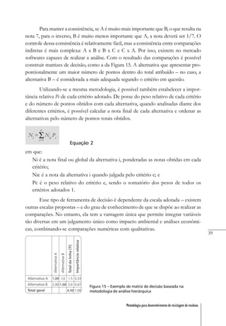 39
Metodologia para desenvolvimento de reciclagem de resíduos
Para manter a consistência, se A é muito mais importante que B, o que resulta na
nota 7, para o inverso, B é muito menos importante que A, a nota deverá ser 1/7. O
controle dessa consistência é relativamente fácil, mas a consistência entre comparações
indiretas é mais complexa: A x B e B x C e C x A. Por isso, existem no mercado
softwares capazes de realizar a análise. Com o resultado das comparações é possível
construir matrizes de decisão, como a da Figura 15. A alternativa que apresentar pro-
porcionalmente um maior número de pontos dentro do total atribuído – no caso, a
alternativa B – é considerada a mais adequada segundo o critério em questão.
Utilizando-se a mesma metodologia, é possível também estabelecer a impor-
tância relativa Pc de cada critério adotado. De posse do peso relativo de cada critério
e do número de pontos obtidos com cada alternativa, quando analisadas diante dos
diferentes critérios, é possível calcular a nota final de cada alternativa e ordenar as
alternativas pelo número de pontos totais obtidos.
Equação 2
em que:
Ni é a nota final ou global da alternativa i, ponderadas as notas obtidas em cada
critério;
Nic é a nota da alternativa i quando julgada pelo critério c; e
Pc é o peso relativo do critério c, sendo o somatório dos pesos de todos os
critérios adotados 1.
Esse tipo de ferramenta de decisão é dependente da escala adotada – existem
outras escalas propostas – e do grau de conhecimento de que se dispõe ao realizar as
comparações. No entanto, ela tem a vantagem única que permite integrar variáveis
tão diversas em um julgamento único como impacto ambiental e análises econômi-
cas, combinando-se comparações numéricas com qualitativas.
Figura 15 – Exemplo de matriz de decisão baseada na
metodologia de análise hierárquica
 