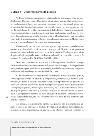 40
Coletânea Habitare - vol. 4 - Utilização de Resíduos na Construção Habitacional
5 Etapa 4 – Desenvolvimento do produto
O desenvolvimento das aplicações selecionadas na fase anterior pode ser sub-
dividido em diferentes etapas. Os estudos iniciais visam a desenvolver conhecimen-
tos fundamentais sobre as alternativas de reciclagem em investigação, de escala emi-
nentemente laboratorial. Nesta etapa, por exemplo, podem ser investigados os efei-
tos da variabilidade do resíduo em suas propriedades básicas relevantes, o desenvol-
vimento do material, as transformações químicas fundamentais envolvidas no pro-
cesso de produção ou no envelhecimento, pode-se identificar fatores que controlam
a lixiviação de contaminantes e poluentes liberados no tratamento, etc. Muitas vezes,
envolve o aprofundamento da caracterização do resíduo.
Caso se tenha sucesso nesta primeira etapa, na etapa seguinte, o produto em si
começa a ser investigado e não apenas o seu material. O processo de produção
começa a ser desenvolvido, mas ainda em escala laboratorial. Finalmente, um estágio
de pré-produção ou produção em escala semi-industrial é recomendável para o refi-
namento do produto (JOHN; CAVALCANTE, 1996).
Nesta fase, um conceito importante é o da engenharia simultânea4
, em que
são analisados simultaneamente o desenvolvimento da tecnologia, o desempenho do
novo produto, aspectos relativos à manutenção, confiabilidade, marketing e aspectos
ambientais, todos do berço ao túmulo (SWINK, 1998).
O desenvolvimento do produto deve ser feito pelo método científico (JOHN,
1996): hipóteses devem ser adotadas e comprovadas, ou refutadas, a partir de expe-
rimentos, de forma a reduzir a incerteza. Assim, o comportamento do produto e o
efeito das variáveis do processo devem ser explicados através da sua microestrutura
– composição química, mineralógica, porosidade, etc. – e das características físicas.
As reações químicas principais que levam à formação do produto devem ser enten-
didas. A compreensão científica do novo produto é fundamental também na avalia-
ção da durabilidade dele, em suas diferentes situações reais de uso, conforme será
discutido adiante.
No entanto, o conhecimento científico do produto não é suficiente para ga-
rantir o sucesso no mercado: o produto deve também atender às necessidades dos
usuários ou, em outras palavras, adequar-se ao seu objetivo funcional e estético. A
4
Em inglês, concurrent engineering.
Coletânea Habitare - vol. 4 - Utilização de Resíduos na Construção Habitacional
 