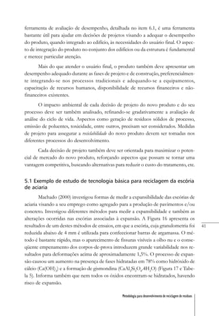 41
Metodologia para desenvolvimento de reciclagem de resíduos
ferramenta de avaliação de desempenho, detalhada no item 6.1, é uma ferramenta
bastante útil para ajudar em decisões de projetos visando a adequar o desempenho
do produto, quando integrado ao edifício, às necessidades do usuário final. O aspec-
to de integração do produto no conjunto dos edifícios ou da estrutura é fundamental
e merece particular atenção.
Mais do que atender o usuário final, o produto também deve apresentar um
desempenho adequado durante as fases de projeto e de construção, preferencialmen-
te integrando-se nos processos tradicionais e adequando-se a equipamentos,
capacitação de recursos humanos, disponibilidade de recursos financeiros e não-
financeiros existentes.
O impacto ambiental de cada decisão de projeto do novo produto e do seu
processo deve ser também analisado, refinando-se gradativamente a avaliação de
análise do ciclo de vida. Aspectos como geração de resíduos sólidos de processo,
emissão de poluentes, toxicidade, entre outros, precisam ser considerados. Medidas
de projeto para assegurar a reciclabilidade do novo produto devem ser tomadas nos
diferentes processos do desenvolvimento.
Cada decisão de projeto também deve ser orientada para maximizar o poten-
cial de mercado do novo produto, reforçando aspectos que possam se tornar uma
vantagem competitiva, buscando alternativas para reduzir o custo do tratamento, etc.
5.1 Exemplo de estudo de tecnologia básica para reciclagem da escória
de aciaria
Machado (2000) investigou formas de medir a expansibilidade das escórias de
aciaria visando a seu emprego como agregado para a produção de pavimentos e/ou
concreto. Investigou diferentes métodos para medir a expansibilidade e também as
alterações ocorridas nas escórias associadas à expansão. A Figura 16 apresenta os
resultados de um destes métodos de ensaios, em que a escória, cuja granulometria foi
reduzida abaixo de 4 mm é utilizada para confeccionar barras de argamassa. O mé-
todo é bastante rápido, mas o aparecimento de fissuras visíveis a olho nu e o conse-
qüente empenamento dos corpos-de-prova introduzem grande variabilidade nos re-
sultados para deformações acima de aproximadamente 1,5%. O processo de expan-
são causou um aumento na presença de fases hidratadas em 78% como hidróxido de
cálcio (Ca(OH)2
) e a formação de gismondina (CaAl2
Si2
O8
.4H2
O) (Figura 17 e Tabe-
la 5). Informa também que nem todos os óxidos encontram-se hidratados, havendo
risco de expansão.
 