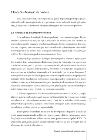 43
Metodologia para desenvolvimento de reciclagem de resíduos
6 Etapa 5 – Avaliação do produto
Uma vez desenvolvido o novo produto e que se disponham protótipos produ-
zidos utilizando tecnologia similar ao esperado na escala industrial (escala pré-indus-
trial), é necessário se iniciar um programa abrangente de avaliação do produto.
6.1 Avaliação do desempenho técnico
A metodologia de avaliação de desempenho de componentes tem por objetivo
analisar a adequação ao uso, ou seja, a adequação às necessidades dos usuários de
um produto quando integrado em alguma edificação. Como os requisitos dos usuá-
rios são, em parte, determinados por aspectos culturais, pelo estágio de desenvolvi-
mento regional e até mesmo pelas condições ambientais regionais (JOHN, 1995), os
critérios de avaliação não podem ser considerados fixos.
Na metodologia clássica de avaliação de desempenho, apenas as necessidades
dos usuários finais são enfatizadas. Embora do ponto de vista social este aspecto seja
o mais importante, para o produto vencer no mercado, ele também deve atender às
necessidades dos usuários intermediários, projetistas e construtores, integrando-se
aos processos de trabalho e adequando-se à capacitação dos recursos humanos. A
avaliação da adequação na fase de projeto e construção pode ser feita por projetos de
aplicação piloto, devidamente monitorados e acompanhados. Essas aplicações piloto
também podem ser utilizadas como base para a realização de ensaios de desempenho
tradicional em condições reais de utilização, com grande ganho na sensibilidade para
as interfaces entre o novo produto e a estrutura construída.
A Tabela 8 apresenta a lista de necessidades dos usuários da ISO 6241, ampli-
ada pelo autor e colaboradores, em função, particularmente, da evolução dos concei-
tos relativos ao desenvolvimento sustentável. Essa lista é voltada exclusivamente
para produtos aplicados a edifícios. Para outras aplicações, como pavimentações, a
metodologia genérica precisa ser desenvolvida.
Existe grande quantidade de ensaios de desempenho adequados à análise de
novas tecnologias destinadas a diferentes empregos em edifícios e mesmo em outras
funções já normalizadas em âmbito internacional, particularmente pela UEATc. De
uma forma geral, esses ensaios buscam simular condições de uso e podem não ser
adequados às condições brasileiras.
 