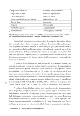 44
Coletânea Habitare - vol. 4 - Utilização de Resíduos na Construção Habitacional
Tabela 8 – Requisitos do usuário, com base na ISO 6241, com exceção dos apresentados em itálico,
que são ampliação proposta pelo autor e por John, Kraayenbrink e Van Vamelen (1996)
Durabilidade é um aspecto fundamental no desempenho do produto, afetan-
do o custo global da solução e o impacto ambiental do sistema. Adicionalmente, no
caso de produtos contendo resíduos, as transformações que o produto irá sofrer ao
ser exposto às condições ambientais (clima e microclima) e a ações de uso poderão
facilitar a liberação de fases contaminantes através da lixiviação, por exemplo. Van
Der Sloot, Heasman e Quevauviller (1997) demonstram que mudanças no pH pro-
duzidas por carbonatação do sistema afetam significativamente a composição dos
lixiviados do produto.
A avaliação da durabilidade não pode ser baseada na experiência passada com
materiais tradicionais, porque, em muitas situações, mecanismos de degradação de
materiais tradicionais podem ser inócuos ou até benéficos ao novo produto. Avaliar
a durabilidade é tarefa das mais complexas. Ela envolve um entendimento do desem-
penho do produto, conhecimento científico do novo produto, caracterização do am-
biente onde o produto estará exposto e de como a capacidade de desempenho será
afetada pela interação entre produto e ambiente ao longo do tempo. A metodologia
consolidada pelo CIB W80/RILEM (JOHN, 1987), e otimizada na seqüência pelo
comitê ISO TC 59/SC 3 WG9 (SORONIS, 1996), é a ferramenta mais adequada.
A avaliação da durabilidade inicia-se pelo entendimento dos fatores de degra-
dação do produto, compreendido como todos os agentes capazes de provocar trans-
formações no produto, de tal ordem que afetem o seu desempenho ou a sua capaci-
dade de impacto no ambiente e os mecanismos pelos quais estes agem. Trata-se de
conhecimento específico de ciências de materiais. A ASTM 632 E apresenta uma
lista de fatores de degradação, incluindo fatores de carga, fatores ambientais, fatores
biológicos e fatores de uso e incompatibilidade física ou química com os produtos
 