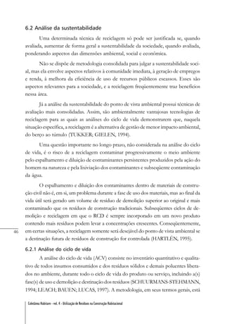 46
Coletânea Habitare - vol. 4 - Utilização de Resíduos na Construção Habitacional
6.2 Análise da sustentabilidade
Uma determinada técnica de reciclagem só pode ser justificada se, quando
avaliada, aumentar de forma geral a sustentabilidade da sociedade, quando avaliada,
ponderando aspectos das dimensões ambiental, social e econômica.
Não se dispõe de metodologia consolidada para julgar a sustentabilidade soci-
al, mas ela envolve aspectos relativos à comunidade imediata, à geração de empregos
e renda, à melhora da eficiência de uso de recursos públicos escassos. Esses são
aspectos relevantes para a sociedade, e a reciclagem freqüentemente traz benefícios
nessa área.
Já a análise da sustentabilidade do ponto de vista ambiental possui técnicas de
avaliação mais consolidadas. Assim, são ambientalmente vantajosas tecnologias de
reciclagem para as quais as análises do ciclo de vida demonstrarem que, naquela
situação específica, a reciclagem é a alternativa de gestão de menor impacto ambiental,
do berço ao túmulo (TUKKER; GIELEN, 1994).
Uma questão importante no longo prazo, não considerada na análise do ciclo
de vida, é o risco de a reciclagem contaminar progressivamente o meio ambiente
pelo espalhamento e diluição de contaminantes persistentes produzidos pela ação do
homem na natureza e pela lixiviação dos contaminantes e subseqüente contaminação
da água.
O espalhamento e diluição dos contaminantes dentro de materiais de constru-
ção civil não é, em si, um problema durante a fase de uso dos materiais, mas ao final da
vida útil será gerado um volume de resíduo de demolição superior ao original e mais
contaminado que os resíduos de construção tradicionais. Subseqüentes ciclos de de-
molição e reciclagem em que o RCD é sempre incorporado em um novo produto
contendo mais resíduos podem levar a concentrações crescentes. Conseqüentemente,
em certas situações, a reciclagem somente será desejável do ponto de vista ambiental se
a destinação futura de resíduos de construção for controlada (HARTLÉN, 1995).
6.2.1 Análise do ciclo de vida
A análise do ciclo de vida (ACV) consiste no inventário quantitativo e qualita-
tivo de todos insumos consumidos e dos resíduos sólidos e demais poluentes libera-
dos no ambiente, durante todo o ciclo de vida do produto ou serviço, incluindo a(s)
fase(s) de uso e demolição e destinação dos resíduos (SCHUURMANS-STEHMANN,
1994; LEACH; BAUEN; LUCAS, 1997). A metodologia, em seus termos gerais, está
 