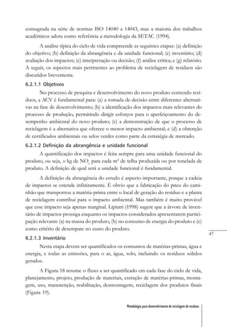 47
Metodologia para desenvolvimento de reciclagem de resíduos
consagrada na série de normas ISO 14040 a 14043, mas a maioria dos trabalhos
acadêmicos adota como referência a metodologia da SETAC (1994).
A análise típica do ciclo de vida compreende as seguintes etapas: (a) definição
do objetivo; (b) definição da abrangência e da unidade funcional; (c) inventário; (d)
avaliação dos impactos; (e) interpretação ou decisão; (f) análise crítica; e (g) relatório.
A seguir, os aspectos mais pertinentes ao problema de reciclagem de resíduos são
discutidos brevemente.
6.2.1.1 Objetivos
No processo de pesquisa e desenvolvimento do novo produto contendo resí-
duos, a ACV é fundamental para: (a) a tomada de decisão entre diferentes alternati-
vas na fase de desenvolvimento; (b) a identificação dos impactos mais relevantes do
processo de produção, permitindo dirigir esforços para o aperfeiçoamento do de-
sempenho ambiental do novo produto; (c) a demonstração de que o processo de
reciclagem é a alternativa que oferece o menor impacto ambiental; e (d) a obtenção
de certificados ambientais ou selos verdes como parte da estratégia de mercado.
6.2.1.2 Definição da abrangência e unidade funcional
A quantificação dos impactos é feita sempre para uma unidade funcional do
produto, ou seja, x kg de NOx
para cada m² de telha produzida ou por tonelada de
produto. A definição de qual será a unidade funcional é fundamental.
A definição da abrangência do estudo é aspecto importante, porque a cadeia
de impactos se estende infinitamente. É obvio que a fabricação do pneu do cami-
nhão que transportou a matéria-prima entre o local de geração do resíduo e a planta
de reciclagem contribui para o impacto ambiental. Mas também é muito provável
que esse impacto seja apenas marginal. Lipiatti (1998) sugere que a árvore de inven-
tário de impactos prossiga enquanto os impactos considerados apresentarem partici-
pação relevante (a) na massa do produto, (b) no consumo de energia do produto e (c)
como critério de desempate no custo do produto.
6.2.1.3 Inventário
Nesta etapa devem ser quantificados os consumos de matérias-primas, água e
energia, e todas as emissões, para o ar, água, solo, incluindo os resíduos sólidos
gerados.
A Figura 18 resume o fluxo a ser quantificado em cada fase do ciclo de vida,
planejamento, projeto, produção de materiais, extração de matérias-primas, monta-
gem, uso, manutenção, reabilitação, desmontagem, reciclagem dos produtos finais
(Figura 19).
 