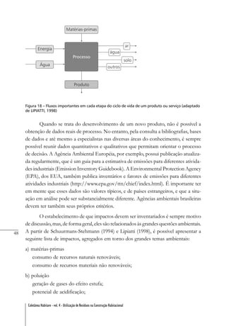 48
Coletânea Habitare - vol. 4 - Utilização de Resíduos na Construção Habitacional
Figura 18 – Fluxos importantes em cada etapa do ciclo de vida de um produto ou serviço (adaptado
de LIPIATTI, 1998)
Quando se trata do desenvolvimento de um novo produto, não é possível a
obtenção de dados reais de processo. No entanto, pela consulta a bibliografias, bases
de dados e até mesmo a especialistas nas diversas áreas do conhecimento, é sempre
possível reunir dados quantitativos e qualitativos que permitam orientar o processo
de decisão. A Agência Ambiental Européia, por exemplo, possui publicação atualiza-
da regularmente, que é um guia para a estimativa de emissões para diferentes ativida-
des industriais (Emission Inventory Guidebook). A Environmental Protection Agency
(EPA), dos EUA, também publica inventários e fatores de emissões para diferentes
atividades industriais (http://www.epa.gov/ttn/chief/index.html). É importante ter
em mente que esses dados são valores típicos, e de países estrangeiros, e que a situ-
ação em análise pode ser substancialmente diferente. Agências ambientais brasileiras
devem ter também seus próprios critérios.
O estabelecimento de que impactos devem ser inventariados é sempre motivo
de discussão, mas, de forma geral, eles são relacionados às grandes questões ambientais.
A partir de Schuurmans-Stehmann (1994) e Lipiatti (1998), é possível apresentar a
seguinte lista de impactos, agregados em torno dos grandes temas ambientais:
a) matérias-primas
consumo de recursos naturais renováveis;
consumo de recursos materiais não renováveis;
b) poluição
geração de gases do efeito estufa;
potencial de acidificação;
 