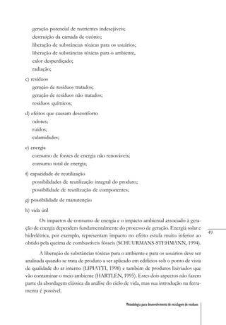 49
Metodologia para desenvolvimento de reciclagem de resíduos
geração potencial de nutrientes indesejáveis;
destruição da camada de ozônio;
liberação de substâncias tóxicas para os usuários;
liberação de substâncias tóxicas para o ambiente,
calor desperdiçado;
radiação;
c) resíduos
geração de resíduos tratados;
geração de resíduos não tratados;
resíduos químicos;
d) efeitos que causam desconforto
odores;
ruídos;
calamidades;
e) energia
consumo de fontes de energia não renováveis;
consumo total de energia;
f) capacidade de reutilização
possibilidades de reutilização integral do produto;
possibilidade de reutilização de componentes;
g) possibilidade de manutenção
h) vida útil
Os impactos de consumo de energia e o impacto ambiental associado à gera-
ção de energia dependem fundamentalmente do processo de geração. Energia solar e
hidrelétrica, por exemplo, representam impacto no efeito estufa muito inferior ao
obtido pela queima de combustíveis fósseis (SCHUURMANS-STEHMANN, 1994).
A liberação de substâncias tóxicas para o ambiente e para os usuários deve ser
analisada quando se trata de produto a ser aplicado em edifícios sob o ponto de vista
de qualidade do ar interno (LIPIATTI, 1998) e também de produtos lixiviados que
vão contaminar o meio ambiente (HARTLÉN, 1995). Estes dois aspectos não fazem
parte da abordagem clássica da análise do ciclo de vida, mas sua introdução na ferra-
menta é possível.
 