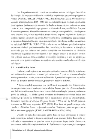 50
Coletânea Habitare - vol. 4 - Utilização de Resíduos na Construção Habitacional
Um dos problemas mais complexos quando se trata de reciclagem é o critério
de alocação de impactos ambientais associados ao processo produtivo que gerou o
resíduo (NEWEL; FIELD, 1998; EKVALL; FINNVEDEN, 2001). Os critérios de
alocação apresentados na ISO 14040 não são suficientes para resolver o problema.
Uma hipótese freqüentemente adotada é a da alocação zero: todos os impactos asso-
ciados ao processo produtivo que gerou o resíduo são de responsabilidade dos pro-
dutos deste processo. Os resíduos entram no novo processo produtivo com impacto
zero, uma vez que, se não reciclados, representarão impacto negativo na forma de
aterros e demais atividades de gestão. O problema dessa abordagem é que não credi-
ta o gerador do resíduo (mesmo o pós-consumo) pelo fato do seu resíduo ser reciclado
ou reciclável (NEWEL; FIELD, 1998), a não ser na medida em que elimina os im-
pactos associados à gestão do resíduo. Por outro lado, se for adotada a alocação, é
necessário que seja definido um critério adequado e os interessados na discussão
encontrarão sugestões de como realizá-lo nos artigos citados e em muitos outros.
Por se tratar ainda de tema complexo e polêmico, justifica-se o uso do critério de
alocação zero, prática utilizada na maioria das análises realizadas envolvendo
reciclagem.
6.2.1.4 Análise dos dados
Dado o grande número de variáveis analisadas, torna-se difícil a seleção da
alternativa mais conveniente, uma vez que a alternativa A pode ter uma contribuição
menor para o efeito estufa, enquanto a alternativa B, constituída quase que exclusiva-
mente de matérias-primas recicladas, preserva os recursos naturais.
A forma usual de contornar este problema é a agregação dos diferentes im-
pactos, ponderando-se a sua importância relativa. Para os gases do efeito estufa exis-
tem dados científicos que fornecem o potencial de contribuição para o aquecimento
global de cada gás. Há ainda alguma incerteza na determinação desses dados. Por
exemplo, o potencial de contribuição para o aquecimento global de um quilograma
de metano equivale a 24,5 kg de CO2
para Lipiatti (1998) e a 21 kg de CO2
para um
horizonte de 100 anos segundo a EPA (2002). Esse fator de ponderação permite
calcular o efeito final de um conjunto de emissões. No entanto, nem sempre existem
dados para essa agregação (SCHUURMANS-STEHMANN, 1994).
Quando se trata da comparação entre duas ou mais alternativas, é sempre
mais conveniente reduzir o impacto ambiental a um número único. Isso pode ser
realizado ponderando-se os grandes temas segundo sua importância relativa, em
processo de análise hierárquica (ver item 4.2.2) Os fatores de ponderação vão depen-
 