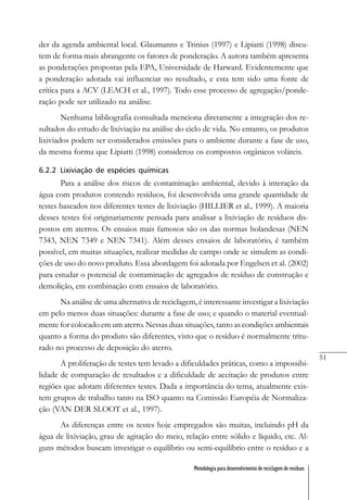 51
Metodologia para desenvolvimento de reciclagem de resíduos
der da agenda ambiental local. Glaumanns e Trinius (1997) e Lipiatti (1998) discu-
tem de forma mais abrangente os fatores de ponderação. A autora também apresenta
as ponderações propostas pela EPA, Universidade de Harward. Evidentemente que
a ponderação adotada vai influenciar no resultado, e esta tem sido uma fonte de
crítica para a ACV (LEACH et al., 1997). Todo esse processo de agregação/ponde-
ração pode ser utilizado na análise.
Nenhuma bibliografia consultada menciona diretamente a integração dos re-
sultados do estudo de lixiviação na análise do ciclo de vida. No entanto, os produtos
lixiviados podem ser considerados emissões para o ambiente durante a fase de uso,
da mesma forma que Lipiatti (1998) considerou os compostos orgânicos voláteis.
6.2.2 Lixiviação de espécies químicas
Para a análise dos riscos de contaminação ambiental, devido à interação da
água com produtos contendo resíduos, foi desenvolvida uma grande quantidade de
testes baseados nos diferentes testes de lixiviação (HILLIER et al., 1999). A maioria
desses testes foi originariamente pensada para analisar a lixiviação de resíduos dis-
postos em aterros. Os ensaios mais famosos são os das normas holandesas (NEN
7343, NEN 7349 e NEN 7341). Além desses ensaios de laboratório, é também
possível, em muitas situações, realizar medidas de campo onde se simulem as condi-
ções de uso do novo produto. Essa abordagem foi adotada por Engelsen et al. (2002)
para estudar o potencial de contaminação de agregados de resíduo de construção e
demolição, em combinação com ensaios de laboratório.
Na análise de uma alternativa de reciclagem, é interessante investigar a lixiviação
em pelo menos duas situações: durante a fase de uso; e quando o material eventual-
mente for colocado em um aterro. Nessas duas situações, tanto as condições ambientais
quanto a forma do produto são diferentes, visto que o resíduo é normalmente tritu-
rado no processo de deposição do aterro.
A proliferação de testes tem levado a dificuldades práticas, como a impossibi-
lidade de comparação de resultados e a dificuldade de aceitação de produtos entre
regiões que adotam diferentes testes. Dada a importância do tema, atualmente exis-
tem grupos de trabalho tanto na ISO quanto na Comissão Européia de Normaliza-
ção (VAN DER SLOOT et al., 1997).
As diferenças entre os testes hoje empregados são muitas, incluindo pH da
água de lixiviação, grau de agitação do meio, relação entre sólido e líquido, etc. Al-
guns métodos buscam investigar o equilíbrio ou semi-equilíbrio entre o resíduo e a
 
