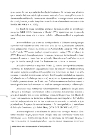 52
Coletânea Habitare - vol. 4 - Utilização de Resíduos na Construção Habitacional
água, outros forçam a percolação da solução lixiviante, e há métodos que admitem
que a solução lixiviante seja freqüentemente renovada. Como conseqüência, materi-
ais contendo resíduos são muitas vezes submetidos a testes que não se aproximam
das condições reais, aquelas às quais o material vai ser submetido durante o seu ciclo
de vida (HILLIER et al., 1999).
No Brasil, há pouca experiência em testes de lixiviação além do especificado
na norma NBR 10005. Cavalcante e Cheriaf (1996) apresentam um resumo da
metodologia que talvez seja o primeiro trabalho publicado no Brasil a respeito do
tema.
A necessidade de que o teste de lixiviação simule as diferentes condições que
o produto vai enfrentar durante todo o seu ciclo de vida é, atualmente, defendida
pelos especialistas reunidos na comissão da Comunidade Européia (VAN DER
SLOOT et al., 1997), como também por autores como Hartlén (1995) e Hillier et al.
(1999). Esta tarefa é complicada, uma vez que, na natureza, a lixiviação poderá durar
centenas de anos, e o ensaio deve ser acelerado. O ensaio também dificilmente será
capaz de simular a complexidade dos fenômenos que ocorrem na natureza.
A lixiviação envolve os seguintes fatores: (a) contato das superfícies externas
ou internas do material com a água; (b) dissolução de fases em velocidades diversas;
(c) reações químicas complexas influenciadas pela composição da água e seu pH,
presença eventual de complexantes, carbono dissolvido, disponibilidade de oxigênio;
(d) adsorção superficial dos produtos; e (d) transporte da água contendo as espécies
lixiviadas para o meio externo. Todos esses fenômenos ocorrem simultaneamente a
outros que vão introduzir alterações no produto, como, por exemplo, a carbonatação.
A lixiviação se dá por meio de vários mecanismos. A percolação da água causa
a lavagem e dissolução superficial em todos os materiais. Em materiais porosos a
água pode penetrar por absorção capilar e, a seguir, ser transportada por difusão de
vapor. Um mecanismo de lixiviação é a difusão como descrita pela Lei de Fick. Em
materiais cuja porosidade seja tal que resultem extremamente permeáveis, a água
percola dentro dos poros da mesma forma que o faz nas superfícies, e o mecanismo
de lixiviação é o descrito pela Lei de Darcy (VAN DER SLOOT et al., 1997).
A forma do produto é fundamental no processo de lixiviação. Mantido cons-
tante o material e a água, quanto maior a relação entre área superficial e volume mais
importantes são os fenômenos superficiais e a velocidade de percolação da água, e
vice-versa. Assim, em materiais granulares – que no caso de materiais de construção
 