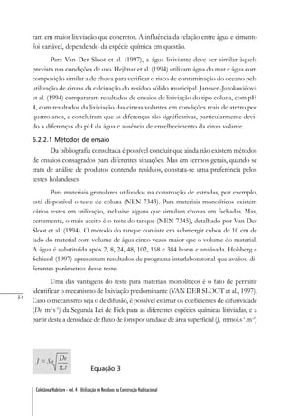 54
Coletânea Habitare - vol. 4 - Utilização de Resíduos na Construção Habitacional
ram em maior lixiviação que concretos. A influência da relação entre água e cimento
foi variável, dependendo da espécie química em questão.
Para Van Der Sloot et al. (1997), a água lixiviante deve ser similar àquela
prevista nas condições de uso. Hejlmar et al. (1994) utilizam água do mar e água com
composição similar a de chuva para verificar o risco de contaminação do oceano pela
utilização de cinzas da calcinação do resíduo sólido municipal. Janssen-Jurokovièová
et al. (1994) compararam resultados de ensaios de lixiviação do tipo coluna, com pH
4, com resultados da lixiviação das cinzas volantes em condições reais de aterro por
quatro anos, e concluíram que as diferenças são significativas, particularmente devi-
do a diferenças do pH da água e ausência de envelhecimento da cinza volante.
6.2.2.1 Métodos de ensaio
Da bibliografia consultada é possível concluir que ainda não existem métodos
de ensaios consagrados para diferentes situações. Mas em termos gerais, quando se
trata de análise de produtos contendo resíduos, constata-se uma preferência pelos
testes holandeses.
Para materiais granulares utilizados na construção de estradas, por exemplo,
está disponível o teste de coluna (NEN 7343). Para materiais monolíticos existem
vários testes em utilização, inclusive alguns que simulam chuvas em fachadas. Mas,
certamente, o mais aceito é o teste do tanque (NEN 7345), detalhado por Van Der
Sloot et al. (1994). O método do tanque consiste em submergir cubos de 10 cm de
lado do material com volume de água cinco vezes maior que o volume do material.
A água é substituída após 2, 8, 24, 48, 102, 168 e 384 horas e analisada. Hohberg e
Schiessl (1997) apresentam resultados de programa interlaboratorial que avaliou di-
ferentes parâmetros desse teste.
Uma das vantagens do teste para materiais monolíticos é o fato de permitir
identificar o mecanismo de lixiviação predominante (VAN DER SLOOT et al., 1997).
Caso o mecanismo seja o de difusão, é possível estimar os coeficientes de difusividade
(De, m2.
s-1
) da Segunda Lei de Fick para as diferentes espécies químicas lixiviadas, e a
partir deste a densidade de fluxo de íons por unidade de área superficial (J, mmol.s-1
.m-2
)
Equação 3
 