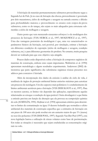 56
Coletânea Habitare - vol. 4 - Utilização de Resíduos na Construção Habitacional
A lixiviação de materiais permanentemente submersos provavelmente segue a
Segunda Lei de Fick. Já no caso de lixivação das chuvas, provavelmente é governada
por dois mecanismos, ciclos de molhagem e secagem na camada externa e difusão
para profundidades maiores; e provavelmente os ensaios com corpos-de-prova
submersos, como os do tanque, não sejam os mais adequados para estruturas sub-
metidas a ciclos de molhagem e secagem.
Outro ponto que vem merecendo crescentes esforços é o de modelagem dos
processos de lixiviação (VAN HERCK et al., 1997; MOSZOWICZ et al., 1997).
Uma das vantagens potenciais da modelagem é que, uma vez caracterizados os
parâmetros básicos da lixiviação, será possível, por simulação, estimar a lixiviação
em diferentes condições de exposição (ciclos de molhagem e secagem, condição
submersa, etc.) e para diferentes geometrias do produto. No entanto, muita pesquisa
deverá ser realizada para que esse objetivo seja atingido.
Poucos dados estão disponíveis sobre a lixiviação de compostos orgânicos de
materiais de construção, embora estes sejam importantes. Wahlström et al. (1994)
apresentam metodologia e alguns resultados experimentais. Andersson (2002) de-
monstrou que parte significativa das substâncias orgânicas tóxicas presentes nos
aditivos para concretos é lixiviada.
Além da incorporação dos dados da emissão à análise do ciclo de vida, é
tendência de órgãos de proteção ambiental limitar emissões máximas para autorizar
um processo de reciclagem. Um dos aspectos mais polêmicos é o estabelecimento de
limites ambientais aceitáveis para a lixiviação (VAN DER SLOOT et al., 1997). Para
os mesmos autores, os limites vão depender das aplicações, especialmente aquelas
relacionadas ao estoque e condução de água potável. Outra abordagem é a que limita
a emissão prevista em função da alteração que ela provoca na composição química
do solo (HARTLÉN, 1995). Hejlmar et al. (1994) apresentam critérios para determi-
nar os limites de contaminação na água. O decreto holandês que normaliza o efeito
ambiental dos materiais de construção especifica que a estimativa de lixiviação em
um prazo de 100 anos não pode resultar em um aumento maior do que 1% (massa)
no teor dos poluentes (VAN DER POEL, 1997). Segundo Van Der Poel (1997), esta
nova legislação barrou a utilização de cinzas volantes como base de pavimentação.
Em todas as situações é necessário que sejam estabelecidas as concentrações origi-
nais no solo.
 
