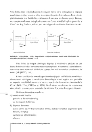 60
Coletânea Habitare - vol. 4 - Utilização de Resíduos na Construção Habitacional
Uma forma mais sofisticada dessa abordagem parece ser a estratégia de a empresa
geradora do resíduo tornar-se sócia no empreendimento de reciclagem. Essa estraté-
gia foi adotada pela British Steel, fabricante de aço, que se aliou ao grupo Tarmac,
um conglomerado com múltiplos interesses na Construção Civil inglesa, para criar a
East Coast Slag Products, voltada para a reciclagem de escórias de alto-forno e aciaria.
Figura 21 – Gráfico Preço x Oferta para resíduos e Preço x Demanda para o novo produto em um
mercado competitivo (VRIJLING, 1991)
Uma forma de romper a limitação de preço é posicionar o produto em um
nicho de mercado onde apresente melhor desempenho. No entanto, a demanda nes-
ses nichos tende a ser mais inelástica e o preço fica mais sensível ao crescimento da
oferta (VRIJLING, 1991).
É nesta condição de mercado que deverá ser julgada a viabilidade econômico-
financeira da reciclagem. A atratividade da reciclagem como negócio será garantida
se propiciar rentabilidade ou taxa de retorno superior às alternativas existentes (RO-
CHA LIMA, 1996; JOHN et al., 1994). O cálculo da taxa interna de retorno em
determinado prazo requer a simulação da atividade financeira do empreendimento.
Os fluxos financeiros envolvem:
a) investimentos iniciais
pesquisa e desenvolvimento;
de montagem da fábrica;
b) despesas de custeio
custos direto de produção (matérias-primas, incluindo eventual pagamento pelo
resíduo, energia);
despesas de administração;
aluguel;
 