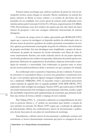 62
Coletânea Habitare - vol. 4 - Utilização de Resíduos na Construção Habitacional
Existem muitas tecnologias que, embora excelentes do ponto de vista do de-
sempenho técnico, nunca chegam ao mercado. Mesmo atualmente, na maioria dos
países, inclusive no Brasil, as cinzas volantes e as escórias de alto-forno não são
recicladas em sua totalidade. Isso ocorre apesar de estarem sendo exploradas como
matérias-primas pela Construção Civil há 50 e 100 anos, respectivamente (CLARKE,
1994). Provavelmente, esses dois resíduos são aqueles que têm sido objeto do maior
número de pesquisas e têm suas vantagens ambientais demonstradas de maneira
abrangente.
O conceito de sinergia através de resíduos, apresentado pelo BCSD-GM (1997),
sugere que o sucesso da reciclagem vai depender também da colaboração entre os
diversos atores do processo: geradores do resíduo, potenciais consumidores do resí-
duo, agências governamentais encarregadas da gestão do ambiente e das instituições
de pesquisa envolvidas. Em uma abordagem mais simplificada, o projeto de desen-
volvimento de painéis de cimentos de escória reforçados com fibras de vidro E,
como anteriormente descrito, está sendo realizado através de um projeto cooperativo,
envolvendo produtores dos resíduos incorporados, fabricantes da matéria-prima com-
plementar, fabricantes de equipamentos de produção, empresas interessadas na pro-
dução do material e a universidade. Esta colaboração ou parceria entre os atores
deverá ocorrer preferencialmente desde o momento em que a pesquisa for iniciada.
Se a colaboração entre os parceiros é importante, ela não é suficiente. É necessá-
rio convencer os consumidores finais e, no nosso caso, projetistas e construtores civis,
de que o novo produto apresenta alguma vantagem competitiva e baixos riscos técni-
cos e ambientais (VRIJLING, 1991). É necessário vencer o presumível preconceito
contra materiais de segunda mão ou segunda qualidade (VAN DER ZWAN, 1997),
explorando o lado ecológico da reciclagem. Nemers (1997), que realizou para a OECD
um estudo internacional sobre reciclagem na pavimentação rodoviária, ressalta o papel
das autoridades responsáveis pela regulamentação da construção, que precisam modi-
ficar suas normas de forma a admitir o emprego do novo material.
Para Vrijling (1991), “[…] incentivos adicionais ou compartilhamento de risco
com os possíveis clientes […]” podem ser necessários para facilitar a entrada do
novo produto no mercado. Ne Mmers (1997) sugere que a realização de aplicações
de demonstração, difusão dos conhecimentos através de documentação e publica-
ções devem fazer parte de um plano de transferência da tecnologia.
Naturalmente, a difusão através de documentação e publicação somente será
convincente se houver documentação consistente que prove as vantagens do novo
 