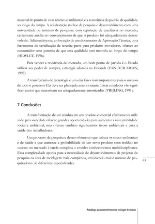 63
Metodologia para desenvolvimento de reciclagem de resíduos
material do ponto de vista técnico e ambiental, e a constância do padrão de qualidade
ao longo do tempo. A colaboração na fase de pesquisa e desenvolvimento com uma
universidade ou instituto de pesquisas, com reputação de excelência no mercado,
certamente auxilia no convencimento de que o produto foi adequadamente desen-
volvido. Adicionalmente, a obtenção de um documento de Aprovação Técnica, uma
ferramenta de certificação de terceira parte para produtos inovadores, oferece ao
consumidor uma garantia de que esta qualidade será mantida ao longo do tempo
(HEWLET, 1996).
Para vencer a resistência do mercado, um bom ponto de partida é o Estado
utilizar seu poder de compra, estratégia adotada na Holanda (VAN DER ZWAN,
1997).
A transferência de tecnologia é uma das fases mais importantes para o sucesso
de todo o processo. Ela deve ser planejada anteriormente. Essas atividades vão signi-
ficar custos que necessitam ser adequadamente amortizados (VRIJLING, 1991).
7 Conclusões
A transformação de um resíduo em um produto comercial efetivamente utili-
zado pela sociedade oferece grandes oportunidades para aumentar a sustentabilidade
social e ambiental, mas oferece também significativos riscos ambientais e para a
saúde dos trabalhadores.
Um processo de pesquisa e desenvolvimento que reduza os riscos ambientais
e de saúde e que aumente a probabilidade de um novo produto com resíduo ter
sucesso no mercado é tarefa complexa e envolve conhecimentos multidisciplinares.
Essa complexidade aponta para a necessidade de desenvolvimentos de projetos de
pesquisa na área de reciclagem mais complexos, envolvendo maior número de pes-
quisadores de diferentes especialidades.
 
